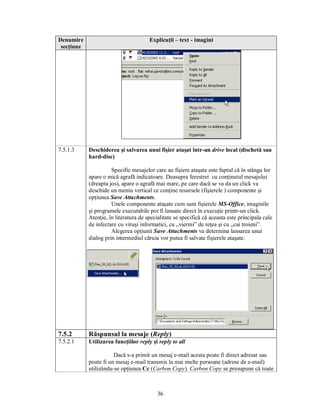 Denumire                               Explicaţii – text - imagini
 secţiune




7.5.1.3     Deschiderea şi salvarea unui fişier ataşat într-un drive local (dischetă sau
            hard-disc)

                      Specific mesajelor care au fişiere ataşate este faptul că în stânga lor
            apare o mică agrafă indicatoare. Deasupra ferestrei cu conţinutul mesajului
            (dreapta jos), apare o agrafă mai mare, pe care dacă se va da un click va
            deschide un meniu vertical ce conţine resursele (fişierele ) componente şi
            opţiunea Save Attachments.
                      Unele componente ataşate cum sunt fişierele MS-Office, imaginile
            şi programele executabile pot fi lansate direct în execuţie printr-un click.
            Atenţie, în literatura de specialitate se specifică că aceasta este principala cale
            de infectare cu viruşi informatici, cu „viermi” de reţea şi cu „cai troieni”.
                      Alegerea opţiunii Save Attachments va determina lansarea unui
            dialog prin intermediul căruia vor putea fi salvate fişierele ataşate.




7.5.2       Răspunsul la mesaje (Reply)
7.5.2.1     Utilizarea funcţiilor reply şi reply to all

                       Dacă s-a primit un mesaj e-mail acesta poate fi direct adresat sau
            poate fi un mesaj e-mail transmis la mai multe persoane (adrese de e-mail)
            utilizându-se opţiunea Cc (Carbon Copy). Carbon Copy se presupune că toate



                                           36
 