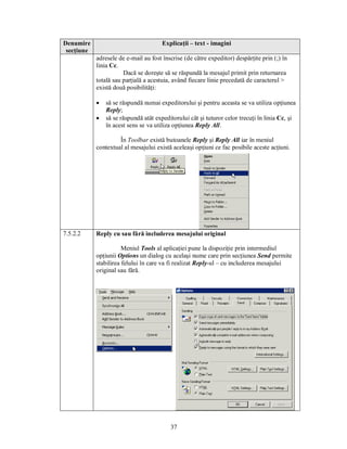 Denumire                               Explicaţii – text - imagini
 secţiune
            adresele de e-mail au fost înscrise (de către expeditor) despărţite prin (;) în
            linia Cc.
                       Dacă se doreşte să se răspundă la mesajul primit prin returnarea
            totală sau parţială a acestuia, având fiecare linie precedată de caracterul >
            există două posibilităţi:

            ·   să se răspundă numai expeditorului şi pentru aceasta se va utiliza opţiunea
                Reply;
            ·   să se răspundă atât expeditorului cât şi tuturor celor trecuţi în linia Cc, şi
                în acest sens se va utiliza opţiunea Reply All.

                     În Toolbar există butoanele Reply şi Reply All iar în meniul
            contextual al mesajului există aceleaşi opţiuni ce fac posibile aceste acţiuni.




7.5.2.2     Reply cu sau fără includerea mesajului original

                       Meniul Tools al aplicaţiei pune la dispoziţie prin intermediul
            opţiunii Options un dialog cu acelaşi nume care prin secţiunea Send permite
            stabilirea felului în care va fi realizat Reply-ul – cu includerea mesajului
            original sau fără.




                                          37
 