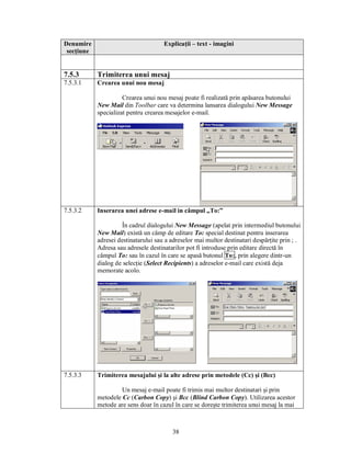 Denumire                              Explicaţii – text - imagini
 secţiune


7.5.3       Trimiterea unui mesaj
7.5.3.1     Crearea unui nou mesaj

                      Crearea unui nou mesaj poate fi realizată prin apăsarea butonului
            New Mail din Toolbar care va determina lansarea dialogului New Message
            specializat pentru crearea mesajelor e-mail.




7.5.3.2     Inserarea unei adrese e-mail in câmpul „To:”

                      În cadrul dialogului New Message (apelat prin intermediul butonului
            New Mail) există un câmp de editare To: special destinat pentru inserarea
            adresei destinatarului sau a adreselor mai multor destinatari despărţite prin ; .
            Adresa sau adresele destinatarilor pot fi introduse prin editare directă în
            câmpul To: sau în cazul în care se apasă butonul To:, prin alegere dintr-un
            dialog de selecţie (Select Recipients) a adreselor e-mail care există deja
            memorate acolo.




7.5.3.3     Trimiterea mesajului şi la alte adrese prin metodele (Cc) şi (Bcc)

                     Un mesaj e-mail poate fi trimis mai multor destinatari şi prin
            metodele Cc (Carbon Copy) şi Bcc (Blind Carbon Copy). Utilizarea acestor
            metode are sens doar în cazul în care se doreşte trimiterea unui mesaj la mai



                                          38
 