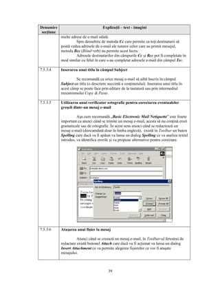 Denumire                               Explicaţii – text - imagini
 secţiune
            multe adrese de e-mail odată.
                     Spre deosebire de metoda Cc care permite ca toţi destinatarii să
            poată vedea adresele de e-mail ale tuturor celor care au primit mesajul,
            metoda Bcc (Blind=orb) nu permite acest lucru.
                     Adresele destinatarilor din câmpurile Cc şi Bcc pot fi completate în
            mod similar cu felul în care s-au completat adresele e-mail din câmpul To:.

7.5.3.4     Inserarea unui titlu în câmpul Subject

                     Se recomandă ca orice mesaj e-mail să aibă înscris în câmpul
            Subject un titlu (o descriere succintă a conţinutului). Inserarea unui titlu în
            acest câmp se poate face prin editare de la tastatură sau prin intermediul
            mecanismului Copy & Paste.

7.5.3.5     Utilizarea unui verificator ortografic pentru corectarea eventualelor
            greşeli dintr-un mesaj e-mail

                      Aşa cum recomandă „Basic Electronic Mail Netiquette” este foarte
            important ca atunci când se trimite un mesaj e-mail, acesta să nu conţină erori
            gramaticale sau de ortografie. În acest sens atunci când se redactează un
            mesaj e-mail (deocamdată doar în limba engleză), există în Toolbar un buton
            Spelling care dacă va fi apăsat va lansa un dialog Spelling ce va analiza textul
            introdus, va identifica erorile şi va propune alternative pentru corectare.




7.5.3.6     Ataşarea unui fişier la mesaj

                      Atunci când se creează un mesaj e-mail, în Toolbar-ul ferestrei de
            redactare există butonul Attach care dacă va fi acţionat va lansa un dialog
            Insert Attachment ce va permite alegerea fişierelor ce vor fi ataşate
            mesajului.



                                          39
 