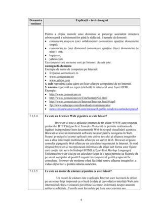 Denumire                               Explicaţii – text - imagini
 secţiune


            Pentru a obţine numele unui domeniu se parcurge ascendent structura
            arborescentă a subdomeniilor până la rădăcină. Exemple de domenii:
            · comunicare.snspa.ro (aici subdomeniul comunicare aparţine domeniului
                snspa);
            · comunicare.ro (aici domeniul comunicare aparţine direct domeniului de
                nivel 1 ro);
            · kappa.ro;
            · yahoo.com.
            Un computer are un nume unic pe Internet. Acesta este:
            numegazdă.domeniu
            Exemple de nume de computere pe Internet:
            · fcrpnews.comunicare.ro
            · www.comunicare.ro
            · www.yahoo.com
            4. cale reprezintă calea către un fişier aflat pe computerul de pe Internet.
            5. ancora reprezintă un reper (etichetă) în interiorul unui fişier HTML.
            Exemple:
            · http://www.comunicare.ro
            · http://www.comunicare.ro/CineSuntemNoi.html
            · http://www.comunicare.ro/Internet/Internet.html/#cap5
            · ftp://www.netscape.com/downloads/communicator
            · news://msnews.microsoft.com/microsoft.public.windows.outlookexpress5

7.1.1.4     Ce este un browser Web şi pentru ce este folosit?

                     Browser-ul este o aplicaţie Internet de tip client WWW care respectă
            protocolul HTTP (HyperText Transfer Protocol) ce permite realizarea de
            legături independente între documentele Web în scopul vizualizării acestora.
            Browser-ul este un instrument software necesar pentru navigarea în Web.
            Scopul principal al acestei aplicaţii este citirea textului şi afişarea imaginilor
            sau a altor informaţii multimedia aflate pe un server Web. Browser-ul poate
            consulta şi paginile Web aflate pe un calculator neconectat la Internet. În mod
            obişnuit browser-ul recepţionează informaţia de afişat sub forma unor fişiere
            care conţin text scris în limbajul HTML (HyperText Markup Language).
            Utilizarea browser-ului pe un calculator legat la o reţea permite ca fişierele de
            pe un alt computer să poată fi copiate în computerul gazdă şi apoi să fie
            consultate. Browser-ele moderne oferă facilităţi pentru afişarea imaginilor, a
            video-clipurilor şi pentru redarea sunetelor.

7.1.1.5     Ce este un motor de căutare şi pentru ce este folosit?

                      Un motor de căutare este o aplicaţie Internet care lucrează de obicei
            pe un server http împreună cu o bază de date şi care oferă o interfaţă Web prin
            intermediul căreia vizitatorii pot obţine la cerere, informaţii despre anumite
            subiecte solicitate. Cererile sunt formulate pe baza unor cuvinte sau


                                           4
 