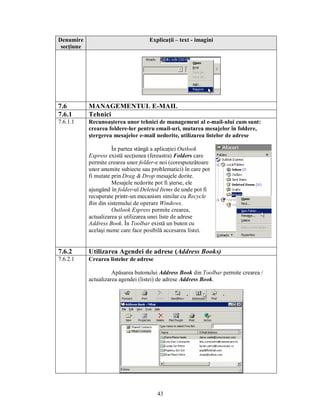 Denumire                             Explicaţii – text - imagini
 secţiune




7.6         MANAGEMENTUL E-MAIL
7.6.1       Tehnici
7.6.1.1     Recunoaşterea unor tehnici de management al e-mail-ului cum sunt:
            crearea foldere-lor pentru email-uri, mutarea mesajelor în foldere,
            ştergerea mesajelor e-mail nedorite, utilizarea listelor de adrese

                      În partea stângă a aplicaţiei Outlook
            Express există secţiunea (fereastra) Folders care
            permite crearea unor folder-e noi (corespunzătoare
            unor anumite subiecte sau problematici) în care pot
            fi mutate prin Drag & Drop mesajele dorite.
                      Mesajele nedorite pot fi şterse, ele
            ajungând în folder-ul Deleted Items de unde pot fi
            recuperate printr-un mecanism similar cu Recycle
            Bin din sistemului de operare Windows.
                      Outlook Express permite crearea,
            actualizarea şi utilizarea unei liste de adrese
            Address Book. În Toolbar există un buton cu
            acelaşi nume care face posibilă accesarea listei.


7.6.2       Utilizarea Agendei de adrese (Address Books)
7.6.2.1     Crearea listelor de adrese

                      Apăsarea butonului Address Book din Toolbar permite crearea /
            actualizarea agendei (listei) de adrese Address Book.




                                         43
 