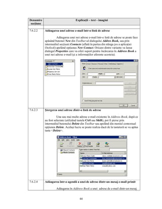 Denumire                              Explicaţii – text - imagini
 secţiune

7.6.2.2     Adăugarea unei adrese e-mail într-o listă de adrese

                      Adăugarea unei noi adrese e-mail într-o listă de adrese se poate face
            apăsând butonul New din Toolbar-ul dialogului Addres Book, sau prin
            intermediul secţiunii Contacts (aflată în partea din stânga jos a aplicaţiei
            Outlook) apelând opţiunea New Contact. Oricare dintre variante va lansa
            dialogul Properties care va oferi suport pentru încărcarea în Address Book a
            unei noi adrese e-mail (şi a informaţiilor aferente acesteia).




7.6.2.3     Ştergerea unei adrese dintr-o listă de adrese

                      Una sau mai multe adrese e-mail existente în Address Book, după ce
            au fost selectate (utilizând tastele Ctrl sau Shift), pot fi şterse prin
            intermediul butonului Delete din Toolbar sau apelând din meniul contextual
            opţiunea Delete. Acelaşi lucru se poate realiza dacă de la tastatură se va apăsa
            tasta <Delete>.




7.6.2.4     Adăugarea într-o agendă a unei de adrese dintr-un mesaj e-mail primit

                     Adăugarea în Address Book a unei adrese de e-mail dintr-un mesaj


                                         44
 