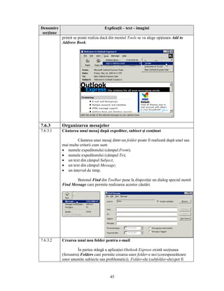 Denumire                             Explicaţii – text - imagini
 secţiune
            primit se poate realiza dacă din meniul Tools se va alege opţiunea Add to
            Address Book.




7.6.3       Organizarea mesajelor
7.6.3.1     Căutarea unui mesaj după expeditor, subiect şi conţinut

                     Căutarea unui mesaj dintr-un folder poate fi realizată după unul sau
            mai multe criterii cum sunt:
            · numele expeditorului (câmpul From);
            · numele expeditorului (câmpul To);
            · un text din câmpul Subject;
            · un text din câmpul Message;
            · un interval de timp.

                    Butonul Find din Toolbar pune la dispoziţie un dialog special numit
            Find Message care permite realizarea acestor căutări.




7.6.3.2     Crearea unui nou folder pentru e-mail

                      În partea stângă a aplicaţiei Outlook Express există secţiunea
            (fereastra) Folders care permite crearea unor folder-e noi (corespunzătoare
            unor anumite subiecte sau problematici). Folder-ele (subfolder-ele) pot fi



                                         45
 