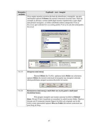 Denumire                              Explicaţii – text - imagini
 secţiune
            Drop asupra numelor acestora din bara de identificare a mesajelor, sau prin
            intermediul opţiunii Columns din meniul contextual al acestei bare. Dacă de
            exemplu se doreşte o sortare dublă după numele expeditorului şi apoi după
            data primirii mesajelor, va trebui schimbată ordinea câmpurilor From şi
            Received, apoi solicitat Sort ascending pentru From şi în cele din urmă pentru
            Received.




7.6.3.5     Ştergerea unui mesaj

                      Butonul Delete din Toolbar, apăsarea tastei Delete sau solicitarea
            opţiunii Delete din meniul contextual al mesajului sau mesajelor selectate
            oferă posibilitatea ştergerii acestora din folder-ul curent.




7.6.3.6     Restaurarea unui mesaj e-mail dintr-un coş de gunoi e-mail (mail
            bin/deleted items)

                      Prin ştergere mesajele sunt mutate automat în folder-ul Deleted
            Items. Ele pot fi încă vizualizate şi consultate în cadrul acestui folder. Dacă se
            doreşte, pot fi restaurate (mutate înapoi) în folder-ele originale sau în alte
            folder-e prin intermediul opţiunii Move to Folder din meniul contextual sau
            prin Drag & Drop.




                                          47
 