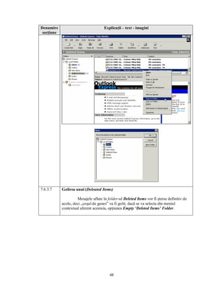 Denumire                              Explicaţii – text - imagini
 secţiune




7.6.3.7     Golirea unui (Deleated Items)

                     Mesajele aflate în folder-ul Deleted Items vor fi şterse definitiv de
            acolo, deci „coşul de gunoi” va fi golit, dacă se va selecta din meniul
            contextual aferent acestuia, opţiunea Empty ‘Deleted Items’ Folder.




                                         48
 