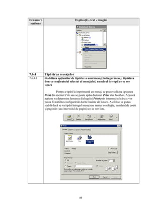 Denumire                              Explicaţii – text - imagini
 secţiune




7.6.4       Tipărirea mesajelor
7.6.4.1     Stabilirea opţiunilor de tipărire a unui mesaj: întregul mesaj, tipărirea
            doar a conţinutului selectat al mesajului, numărul de copii ce se vor
            tipări

                       Pentru a tipări la imprimantă un mesaj, se poate solicita opţiunea
            Print din meniul File sau se poate apăsa butonul Print din Toolbar. Această
            acţiune va determina lansarea dialogului Print prin intermediul căruia vor
            putea fi stabilite configurările dorite înainte de listare. Astfel se va putea
            stabili dacă se va tipări întregul mesaj sau numai o selecţie, numărul de copii
            şi paginile (sau intervalul de pagini) ce se vor lista.




                                         49
 