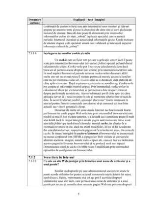 Denumire                               Explicaţii – text - imagini
 secţiune
            combinaţii de cuvinte (cheie) sau prin intermediul unor meniuri şi link-uri
            grupate pe anumite teme şi puse la dispoziţie de către site-ul care găzduieşte
            motorul de căutare. Baza de date poate fi alimentată prin intermediul
            informaţiilor culese de nişte „roboţi” (aplicaţii speciale) care scanează
            periodic Internetul indexând şi actualizând informaţiile găsite. Unele motoare
            de căutare dispun şi de operatori umani care validează şi indexează superior
            informaţia culeasă de „roboţi”.

7.1.1.6     Înţelegerea termenilor cookie şi cache

                       Un cookie este un fişier text pe care o aplicaţie server Web îl poate
            scrie prin intermediul browser-ului într-un loc (folder) special pe hard-discul
            calculatorului client. Cookie-urile pot fi scrise pe calculatorul client dacă
            browser-ul permite aceste drepturi (de scriere) prin intermediul setărilor sale.
            În mod implicit browser-ul permite scrierea cookie-urilor deoarece altfel
            multe site-uri nu ar mai putea fi vizitate pentru că interzic accesul clienţilor
            care nu pot memora cookie-uri. Cookie-urile au o durată de viaţă stabilită de
            către aplicaţia server. După expirarea acesteia ele se autodistrug. Cookie-urile
            pot conţine şi informaţie înscrisă criptat. Prin intermediul cookie-urilor în
            calculatorul client (al vizitatorului) se pot memora date despre vizitatori,
            despre preferinţele acestora etc. Aceste informaţii pot fi citite apoi de către
            aplicaţia server la o nouă revenire în site şi memorate ulterior într-o bază de
            date. În acest fel devine posibil „spionajul electronic” foarte interesant în
            special pentru firmele comerciale care doresc să-şi cunoască cât mai bine
            actualii sau viitorii potenţiali clienţi.
                       Deoarece de multe ori conexiunile Internet nu funcţionează foarte
            performant iar unele pagini Web solicitate prin intermediul browser-ului este
            posibil să mai fi fost vizitate anterior, s-a dovedit că o conexiune poate fi mult
            accelerată dacă în timpul navigării aceste pagini sunt memorate într-o zonă
            specială (folder) pe hard-discul clientului numită cache, iar ulterior la o
            eventuală revenire în site, dacă nu există modificări, în loc să fie descărcate
            din calculatorul server, respectivele pagini să fie reîncărcate local, din zona de
            cache. În timpul navigării în cache-ul Internet al browser-ului se memorează
            nu numai conţinutul text (HTML) al paginilor Web vizitate ci şi resursele
            aferente acestora: imagini, sunete video-clipuri etc. ceea ce face ca încărcarea
            acestor pagini în fereastra browser-ului să se producă mult mai repede.
            Dimensiunea zonei de cache (în MB) poate fi modificată prin intermediul
            opţiunilor de configurare ale browser-ului.

7.1.2       Securitate în Internet
7.1.2.1     Ce este un site Web protejat prin folosirea unui nume de utilizator şi a
            unei parole?

                       Similar cu drepturile pe care administratorul unei reţele locale le
            poate acorda utilizatorilor pentru accesul la resursele reţelei (staţii din reţea,
            hard-discuri, fişiere, imprimante etc) tot aşa pot fi acordate drepturi
            vizitatorilor unui site Web, care pe baza unui nume de utilizator şi a unei
            parole pot accesa şi consulta doar anumite pagini Web sau pot avea drepturi


                                            5
 