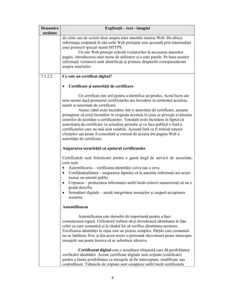 Denumire                               Explicaţii – text - imagini
 secţiune
            de citire sau de scriere doar asupra unor anumite resurse Web. De obicei
            informaţia conţinută în site-urile Web protejate este accesată prin intermediul
            unui protocol special numit HTTPS.
                       Un site Web protejat solicită vizitatorilor la accesarea anumitor
            pagini, introducerea unui nume de utilizator şi a unei parole. Pe baza acestor
            informaţii vizitatorii sunt identificaţi şi primesc drepturile corespunzătoare
            asupra resurselor.

7.1.2.2     Ce este un certificat digital?

            ·   Certificate şi autorităţi de certificare

                       Un certificat este util pentru a identifica un produs. Acest lucru are
            sens numai dacă posesorul certificatului are încredere în emitentul acestuia,
            numit şi autoritate de certificare.
                       Atunci când aveţi încredere într-o autoritate de certificare, aceasta
            presupune că aveţi încredere în exigenţa acesteia în ceea ce priveşte evaluarea
            cererilor de acordare a certificatelor. Totodată aveţi încredere în faptul că
            autoritatea de certificare va actualiza periodic şi va face publică o listă a
            certificatelor care nu mai sunt valabile. Această listă va fi trimisă tuturor
            clienţilor sau poate fi consultată şi extrasă de aceştia din pagina Web a
            autorităţii de certificare.

            Asigurarea securităţii cu ajutorul certificatelor

            Certificatele sunt folositoare pentru o gamă largă de servicii de securitate,
            cum sunt:
            · Autentificarea – verificarea identităţii cuiva sau a ceva.
            · Confidenţialitatea – asigurarea faptului că la anumite informaţii are acces
               numai un anumit public.
            · Criptarea – prelucrarea informaţiei astfel încât cititorii neautorizaţi să nu o
               poată descifra.
            · Semnături digitale – atestă integritatea mesajelor şi asigură acceptarea
               acestora.

            Autentificarea

                      Autentificarea este deosebit de importantă pentru a face
            comunicarea sigură. Utilizatorii trebuie să-şi dovedească identitatea în faţa
            celor cu care comunică şi la rândul lor să verifice identitatea acestora.
            Verificarea identităţii în reţea este un proces complex. Părţile care comunică
            nu se întâlnesc fizic şi din acest motiv o persoană răuvoitoare poate intercepta
            mesajele sau poate încerca să se substituie altcuiva.

                       Certificatul digital este o acreditare obişnuită care dă posibilitatea
            verificării identităţii. Aceste certificate digitale sunt criptate (codificate)
            pentru a limita posibilitatea ca mesajele să fie interceptate, modificate sau
            contrafăcute. Tehnicile de criptare sunt complexe astfel încât certificatele


                                           6
 