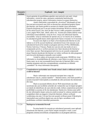Denumire                               Explicaţii – text - imagini
 secţiune
            riscuri generate de posibilitatea apariţiei unor pericole cum sunt: viruşii
            informatici, viermii de reţea, spionarea conţinutului hard-discului
            calculatorului propriu, atacuri informatice externe în scopuri distructive.
                       Atunci când printr-o procedură de „download” (declanşată cel mai
            frecvent prin accesarea unui link) se descarcă pe calculatorul propriu fişiere
            din Internet, este foarte posibil ca acestea să conţină viruşi informatici.
            Fişierele descărcate pot fi sau pot conţine documente Word (cu extensia .doc),
            foi de calcul Excel (.xls), baze de date Access (.mdb), programe executabile
            (.exe), pagini Web (.htm, .html), arhive etc. Acestea pot conţine diferiţi viruşi
            informatici (macrodefiniţii, viruşi de boot, viruşi care infectează fişierele
            executabile, viruşi ai sistemului de operare etc) ce vor încerca să se instaleze
            în calculatorul gazdă atunci când respectivele fişiere (virusate) vor fi accesate.
                       În acest sens după ce un fişier a fost descărcat din Internet nu este
            indicat ca el să fie accesat imediat pe calculatorul local. Este necesar ca pe
            calculatorul local să fie instalat un program antivirus (F-Prot, BitDefender,
            Norton Antivirus, F-Secure, Panda etc) care de cele mai multe ori are o
            componentă activă ce verifică automat orice fişier descărcat din Internet şi
            orice fişier accesat. Dacă programul antivirus nu are această componentă
            atunci fişierele descărcate din Internet vor trebui verificate de către programul
            antivirus prin declanşarea manuală a unei scanări.
                       Având în vedere că în prezent există creaţi peste 100.000 de viruşi
            informatici şi că probabilitatea de infectare a unor fişiere cu aceşti viruşi este
            foarte mare, nu se mai recomandă lucrul (mai ales în Internet) fără a avea
            instalate programe antivirus corespunzătoare, actualizate cu ultimele
            „semnături” de viruşi informatici descoperiţi.

7.1.2.5     Conştientizarea pericolului unor fraude atunci când se utilizează cărţi de
            credit în Internet

                       Dacă o informaţie este transmisă necriptat într-o reţea de
            calculatoare (sau în „reţeaua reţelelor” – Internet) atunci, este foarte posibil ca
            aceasta să poată fi interceptată şi consultată de către persoane rău intenţionate
            din reţea.
                       Dacă se accesează diferite site-uri Web nesecretizate sau chiar
            secretizate dar care la diferite solicitări ale vizitatorilor sau în timpul navigării
            cer datele de identificare ale unei cărţi de credit, trebuie conştientizat pericolul
            posibilităţii ca acestea să fie rău intenţionate. Înainte de a furniza unui astfel
            de site informaţiile despre cartea de credit (eventual în vederea realizării unei
            cumpărături dintr-un magazin virtual din Internet), trebuie verificată
            veridicitatea site-ului. Cel mai frecvent această verificare poate fi făcută prin
            intermediul unui certificat digital care este de fapt o acreditare ce dă
            posibilitatea verificării identităţii partenerului.

7.1.2.6     Înţelegerea termenului firewall

                     În urma lansării în execuţie pe calculatorul personal a unor aplicaţii
            (descărcate din Internet, a unor fişiere ataşate mesajelor e-mail, a unor
            programe externe) neverificate corespunzător cu un program antivirus


                                            8
 