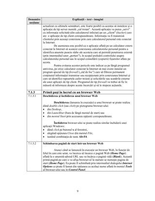 Denumire                              Explicaţii – text - imagini
 secţiune
            actualizat cu ultimele semnături, este foarte posibil ca acestea să instaleze şi o
            aplicaţie de tip server numită „cal troian”. Această aplicaţie va putea „servi”
            cu informaţia solicitată (din calculatorul infectat) pe un „client” (hacker) care
            are o aplicaţie de tip client corespunzătoare. Informaţia va fi transmisă
            clientului prin aceeaşi conexiune prin care calculatorul personal este conectat
            la Internet.
                      De asemenea este posibil ca o aplicaţie aflată pe un calculator extern
            conectat la Internet să scaneze conexiunea calculatorului personal pentru a
            identifica anumite puncte slabe ale acesteia care să permită penetrarea externă
            (prin intermediul unor „porturi”), în scopul preluării controlului asupra
            calculatorului personal sau în scopul consultării (copierii) fişierelor aflate pe
            acesta.
                      Pentru evitarea acestor pericole este indicat ca pe lângă programul
            antivirus, pe orice calculator conectat la Internet să mai existe instalat un
            program special de tip firewall („zid de foc”) care să filtreze permanent
            conţinutul informaţiei transmise sau recepţionate prin conexiunea Internet şi
            care să identifice rapoartele cailor troieni şi solicitările sau scanările externe
            ale unor aplicaţii de tip client. Programul de tip firewall va trebui să fie în
            măsură să informeze despre aceste încercări şi să le stopeze acţiunile.

7.1.3       Primii paşi în lucrul cu un browser Web
7.1.3.1     Deschiderea şi închiderea unui browser Web

                    Deschiderea (lansarea în execuţie) a unui browser se poate realiza
            dând double click (sau click) pe pictograma browser-ului:
            · din Desktop,
            · din Launchbar (bara de lângă meniul de start) sau
            · din meniul Start prin accesarea opţiunii corespunzătoare.

                      Închiderea browser-ului se poate realiza similar închiderii unei
            aplicaţii Windows:
            · dând click pe butonul x al ferestrei,
            · alegând opţiunea Close din meniul File,
            · tastând combinaţia de taste Alt-F4.

7.1.3.2     Schimbarea paginii de start într-un browser Web

                       Atunci când se lansează în execuţie un browser Web, în funcţie de
            felul în care este setat, va încerca să încarce o pagină Web (Home Page)
            aflată la o anumită adresă URL sau va încărca o pagină vidă (Blank). Această
            primă pagină pe care o va afişa browser-ul la startare se numeşte pagina de
            start (Home Page). Ea poate fi schimbată prin intermediul dialogului Internet
            Options ce poate fi lansat din opţiunea cu acelaşi nume aflată în meniul Tools
            al browser-ului sau în Control Panel.




                                           9
 
