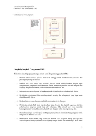 Kuliah Umum IlmuKomputer.Com
Copyright © 2003 IlmuKomputer.Com



Contoh deployment diagram :




Langkah-Langkah Penggunaan UML

Berikut ini adalah tips pengembangan piranti lunak dengan menggunakan UML:

    1. Buatlah daftar business process dari level tertinggi untuk mendefinisikan aktivitas dan
       proses yang mungkin muncul.

    2. Petakan use case untuk tiap business process untuk mendefinisikan dengan tepat
       fungsionalitas yang harus disediakan oleh sistem. Kemudian perhalus use case diagram dan
       lengkapi dengan requirement, constraints dan catatan-catatan lain.

    3. Buatlah deployment diagram secara kasar untuk mendefinisikan arsitektur fisik sistem.

    4. Definisikan requirement lain (non-fungsional, security dan sebagainya) yang juga harus
       disediakan oleh sistem.

    5. Berdasarkan use case diagram, mulailah membuat activity diagram.

    6. Definisikan objek-objek level atas (package atau domain) dan buatlah sequence dan/atau
       collaboration diagram untuk tiap alir pekerjaan. Jika sebuah use case memiliki
       kemungkinan alir normal dan error, buatlah satu diagram untuk masing-masing alir.

    7. Buarlah rancangan user interface model yang menyediakan antarmuka bagi pengguna untuk
       menjalankan skenario use case.

    8. Berdasarkan model-model yang sudah ada, buatlah class diagram. Setiap package atau
       domain dipecah menjadi hirarki class lengkap dengan atribut dan metodanya. Akan lebih


                                                                                               11
 