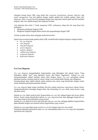 Kuliah Umum IlmuKomputer.Com
Copyright © 2003 IlmuKomputer.Com



Abstraksi konsep dasar UML yang terdiri dari structural classification, dynamic behavior, dan
model management, bisa kita pahami dengan mudah apabila kita melihat gambar diatas dari
Diagrams. Main concepts bisa kita pandang sebagai term yang akan muncul pada saat kita membuat
diagram. Dan view adalah kategori dari diagaram tersebut.

Lalu darimana kita mulai ? Untuk menguasai UML, sebenarnya cukup dua hal yang harus kita
perhatikan:
1. Menguasai pembuatan diagram UML
2. Menguasai langkah-langkah dalam analisa dan pengembangan dengan UML

Tulisan ini pada intinya akan mengupas kedua hal tersebut.

Seperti juga tercantum pada gambar diatas UML mendefinisikan diagram-diagram sebagai berikut:
   • use case diagram
   • class diagram
   • statechart diagram
   • activity diagram
   • sequence diagram
   • collaboration diagram
   • component diagram
   • deployment diagram




Use Case Diagram

Use case diagram menggambarkan fungsionalitas yang diharapkan dari sebuah sistem. Yang
ditekankan adalah “apa” yang diperbuat sistem, dan bukan “bagaimana”. Sebuah use case
merepresentasikan sebuah interaksi antara aktor dengan sistem. Use case merupakan sebuah
pekerjaan tertentu, misalnya login ke sistem, meng-create sebuah daftar belanja, dan sebagainya.
Seorang/sebuah aktor adalah sebuah entitas manusia atau mesin yang berinteraksi dengan sistem
untuk melakukan pekerjaan-pekerjaan tertentu.

Use case diagram dapat sangat membantu bila kita sedang menyusun requirement sebuah sistem,
mengkomunikasikan rancangan dengan klien, dan merancang test case untuk semua feature yang
ada pada sistem.

Sebuah use case dapat meng-include fungsionalitas use case lain sebagai bagian dari proses dalam
dirinya. Secara umum diasumsikan bahwa use case yang di-include akan dipanggil setiap kali use
case yang meng-include dieksekusi secara normal.
Sebuah use case dapat di-include oleh lebih dari satu use case lain, sehingga duplikasi fungsionalitas
dapat dihindari dengan cara menarik keluar fungsionalitas yang common.

Sebuah use case juga dapat meng-extend use case lain dengan behaviour-nya sendiri.
Sementara hubungan generalisasi antar use case menunjukkan bahwa use case yang satu merupakan
spesialisasi dari yang lain.




                                                                                                    4
 
