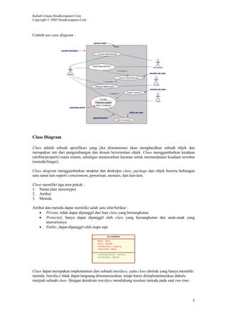 Kuliah Umum IlmuKomputer.Com
Copyright © 2003 IlmuKomputer.Com



Contoh use case diagram :




Class Diagram

Class adalah sebuah spesifikasi yang jika diinstansiasi akan menghasilkan sebuah objek dan
merupakan inti dari pengembangan dan desain berorientasi objek. Class menggambarkan keadaan
(atribut/properti) suatu sistem, sekaligus menawarkan layanan untuk memanipulasi keadaan tersebut
(metoda/fungsi).

Class diagram menggambarkan struktur dan deskripsi class, package dan objek beserta hubungan
satu sama lain seperti containment, pewarisan, asosiasi, dan lain-lain.

Class memiliki tiga area pokok :
1. Nama (dan stereotype)
2. Atribut
3. Metoda

Atribut dan metoda dapat memiliki salah satu sifat berikut :
    • Private, tidak dapat dipanggil dari luar class yang bersangkutan
    • Protected, hanya dapat dipanggil oleh class yang bersangkutan dan anak-anak yang
         mewarisinya
    • Public, dapat dipanggil oleh siapa saja




Class dapat merupakan implementasi dari sebuah interface, yaitu class abstrak yang hanya memiliki
metoda. Interface tidak dapat langsung diinstansiasikan, tetapi harus diimplementasikan dahulu
menjadi sebuah class. Dengan demikian interface mendukung resolusi metoda pada saat run-time.




                                                                                                5
 