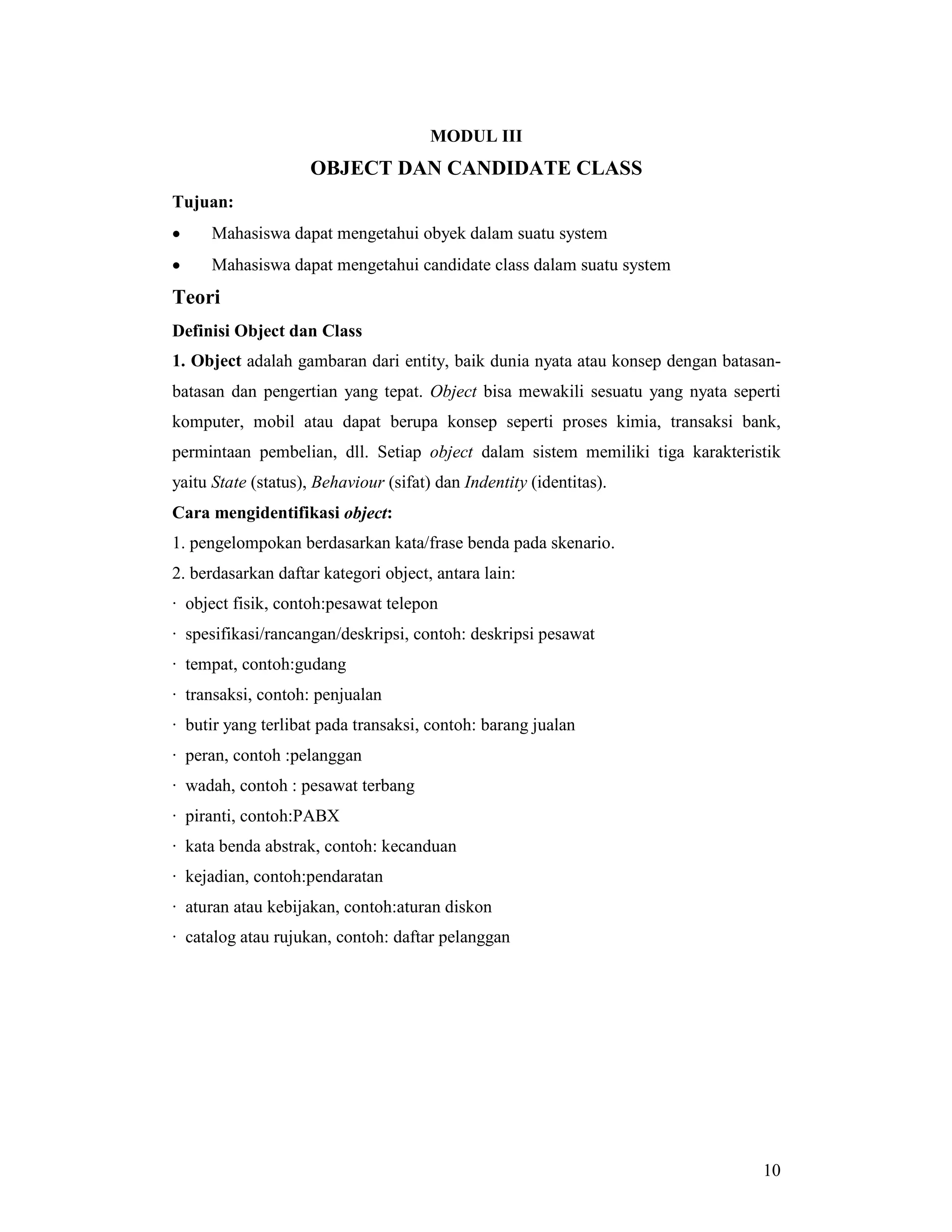10
MODUL III
OBJECT DAN CANDIDATE CLASS
Tujuan:
• Mahasiswa dapat mengetahui obyek dalam suatu system
• Mahasiswa dapat mengetahui candidate class dalam suatu system
Teori
Definisi Object dan Class
1. Object adalah gambaran dari entity, baik dunia nyata atau konsep dengan batasan-
batasan dan pengertian yang tepat. Object bisa mewakili sesuatu yang nyata seperti
komputer, mobil atau dapat berupa konsep seperti proses kimia, transaksi bank,
permintaan pembelian, dll. Setiap object dalam sistem memiliki tiga karakteristik
yaitu State (status), Behaviour (sifat) dan Indentity (identitas).
Cara mengidentifikasi object:
1. pengelompokan berdasarkan kata/frase benda pada skenario.
2. berdasarkan daftar kategori object, antara lain:
· object fisik, contoh:pesawat telepon
· spesifikasi/rancangan/deskripsi, contoh: deskripsi pesawat
· tempat, contoh:gudang
· transaksi, contoh: penjualan
· butir yang terlibat pada transaksi, contoh: barang jualan
· peran, contoh :pelanggan
· wadah, contoh : pesawat terbang
· piranti, contoh:PABX
· kata benda abstrak, contoh: kecanduan
· kejadian, contoh:pendaratan
· aturan atau kebijakan, contoh:aturan diskon
· catalog atau rujukan, contoh: daftar pelanggan
 