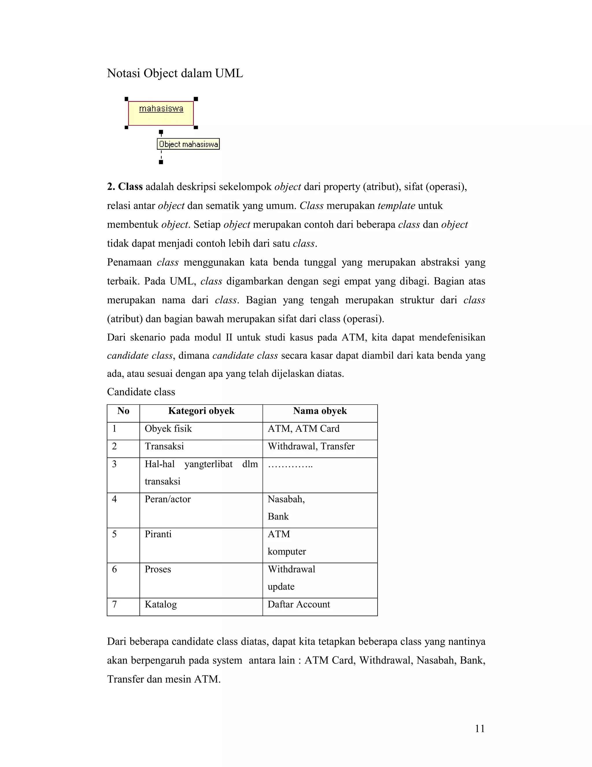 11
Notasi Object dalam UML
2. Class adalah deskripsi sekelompok object dari property (atribut), sifat (operasi),
relasi antar object dan sematik yang umum. Class merupakan template untuk
membentuk object. Setiap object merupakan contoh dari beberapa class dan object
tidak dapat menjadi contoh lebih dari satu class.
Penamaan class menggunakan kata benda tunggal yang merupakan abstraksi yang
terbaik. Pada UML, class digambarkan dengan segi empat yang dibagi. Bagian atas
merupakan nama dari class. Bagian yang tengah merupakan struktur dari class
(atribut) dan bagian bawah merupakan sifat dari class (operasi).
Dari skenario pada modul II untuk studi kasus pada ATM, kita dapat mendefenisikan
candidate class, dimana candidate class secara kasar dapat diambil dari kata benda yang
ada, atau sesuai dengan apa yang telah dijelaskan diatas.
Candidate class
No Kategori obyek Nama obyek
1 Obyek fisik ATM, ATM Card
2 Transaksi Withdrawal, Transfer
3 Hal-hal yangterlibat dlm
transaksi
…………..
4 Peran/actor Nasabah,
Bank
5 Piranti ATM
komputer
6 Proses Withdrawal
update
7 Katalog Daftar Account
Dari beberapa candidate class diatas, dapat kita tetapkan beberapa class yang nantinya
akan berpengaruh pada system antara lain : ATM Card, Withdrawal, Nasabah, Bank,
Transfer dan mesin ATM.
 