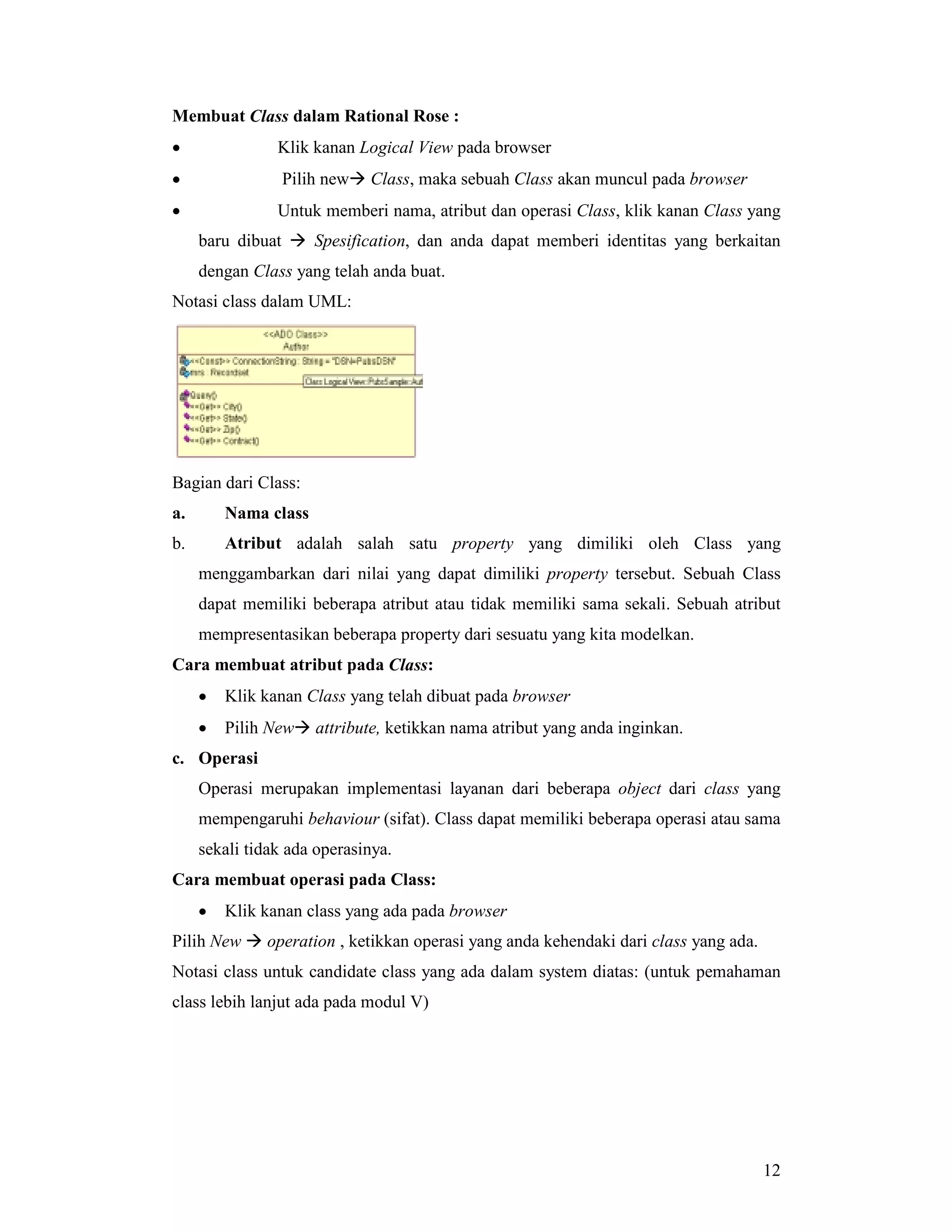 12
Membuat Class dalam Rational Rose :
• Klik kanan Logical View pada browser
• Pilih new# Class, maka sebuah Class akan muncul pada browser
• Untuk memberi nama, atribut dan operasi Class, klik kanan Class yang
baru dibuat # Spesification, dan anda dapat memberi identitas yang berkaitan
dengan Class yang telah anda buat.
Notasi class dalam UML:
Bagian dari Class:
a. Nama class
b. Atribut adalah salah satu property yang dimiliki oleh Class yang
menggambarkan dari nilai yang dapat dimiliki property tersebut. Sebuah Class
dapat memiliki beberapa atribut atau tidak memiliki sama sekali. Sebuah atribut
mempresentasikan beberapa property dari sesuatu yang kita modelkan.
Cara membuat atribut pada Class:
• Klik kanan Class yang telah dibuat pada browser
• Pilih New# attribute, ketikkan nama atribut yang anda inginkan.
c. Operasi
Operasi merupakan implementasi layanan dari beberapa object dari class yang
mempengaruhi behaviour (sifat). Class dapat memiliki beberapa operasi atau sama
sekali tidak ada operasinya.
Cara membuat operasi pada Class:
• Klik kanan class yang ada pada browser
Pilih New # operation , ketikkan operasi yang anda kehendaki dari class yang ada.
Notasi class untuk candidate class yang ada dalam system diatas: (untuk pemahaman
class lebih lanjut ada pada modul V)
 