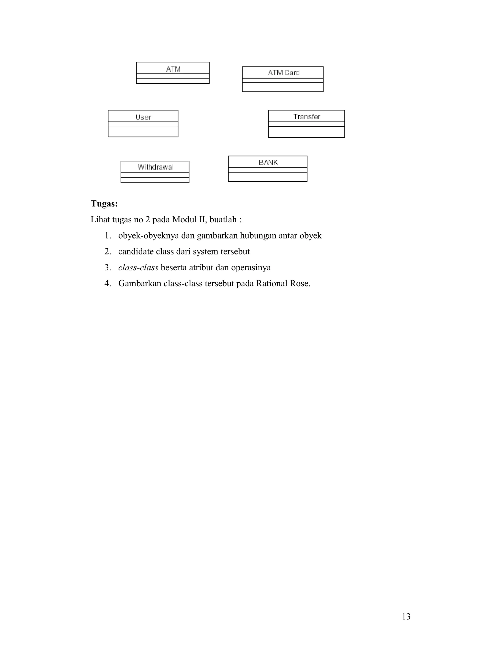 13
Tugas:
Lihat tugas no 2 pada Modul II, buatlah :
1. obyek-obyeknya dan gambarkan hubungan antar obyek
2. candidate class dari system tersebut
3. class-class beserta atribut dan operasinya
4. Gambarkan class-class tersebut pada Rational Rose.
 