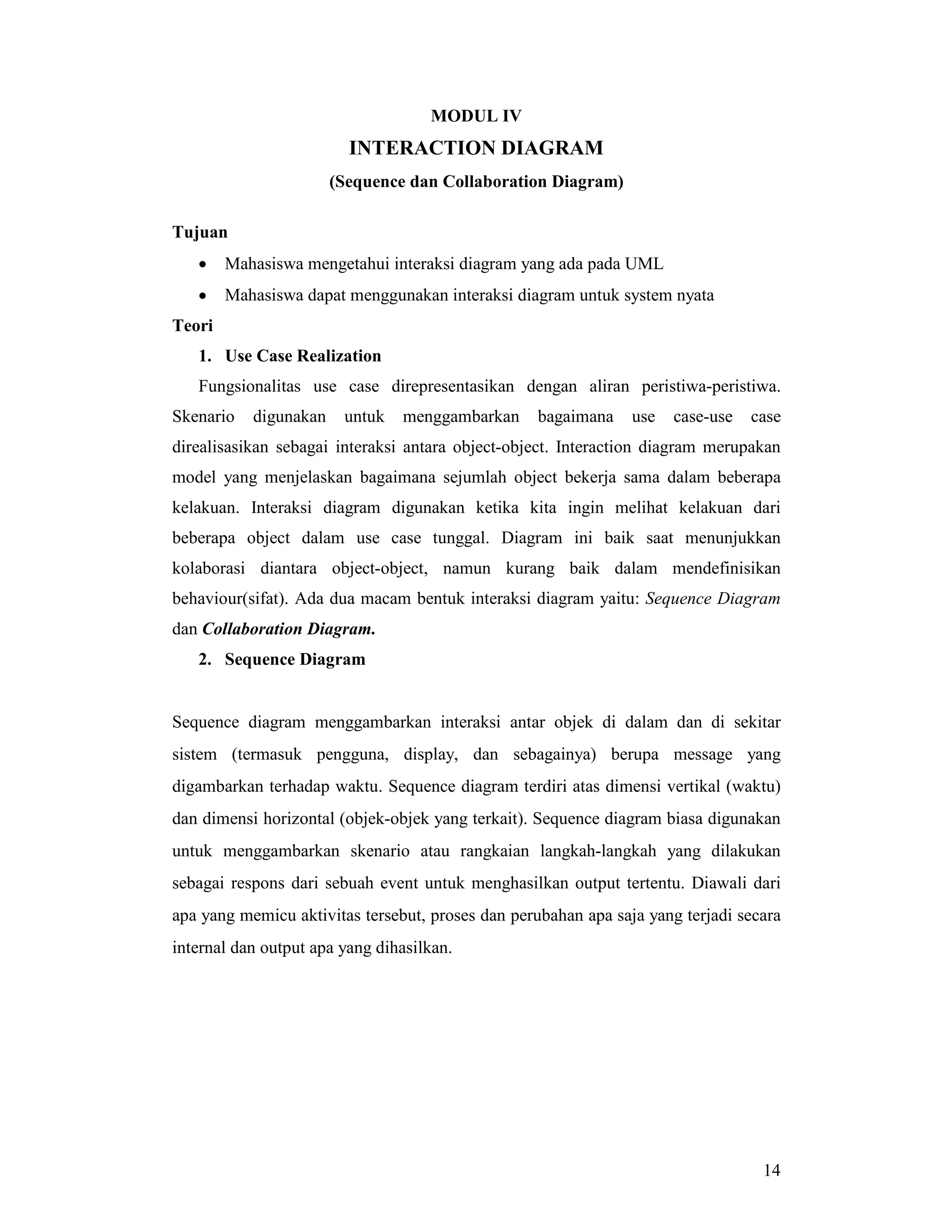 14
MODUL IV
INTERACTION DIAGRAM
(Sequence dan Collaboration Diagram)
Tujuan
• Mahasiswa mengetahui interaksi diagram yang ada pada UML
• Mahasiswa dapat menggunakan interaksi diagram untuk system nyata
Teori
1. Use Case Realization
Fungsionalitas use case direpresentasikan dengan aliran peristiwa-peristiwa.
Skenario digunakan untuk menggambarkan bagaimana use case-use case
direalisasikan sebagai interaksi antara object-object. Interaction diagram merupakan
model yang menjelaskan bagaimana sejumlah object bekerja sama dalam beberapa
kelakuan. Interaksi diagram digunakan ketika kita ingin melihat kelakuan dari
beberapa object dalam use case tunggal. Diagram ini baik saat menunjukkan
kolaborasi diantara object-object, namun kurang baik dalam mendefinisikan
behaviour(sifat). Ada dua macam bentuk interaksi diagram yaitu: Sequence Diagram
dan Collaboration Diagram.
2. Sequence Diagram
Sequence diagram menggambarkan interaksi antar objek di dalam dan di sekitar
sistem (termasuk pengguna, display, dan sebagainya) berupa message yang
digambarkan terhadap waktu. Sequence diagram terdiri atas dimensi vertikal (waktu)
dan dimensi horizontal (objek-objek yang terkait). Sequence diagram biasa digunakan
untuk menggambarkan skenario atau rangkaian langkah-langkah yang dilakukan
sebagai respons dari sebuah event untuk menghasilkan output tertentu. Diawali dari
apa yang memicu aktivitas tersebut, proses dan perubahan apa saja yang terjadi secara
internal dan output apa yang dihasilkan.
 