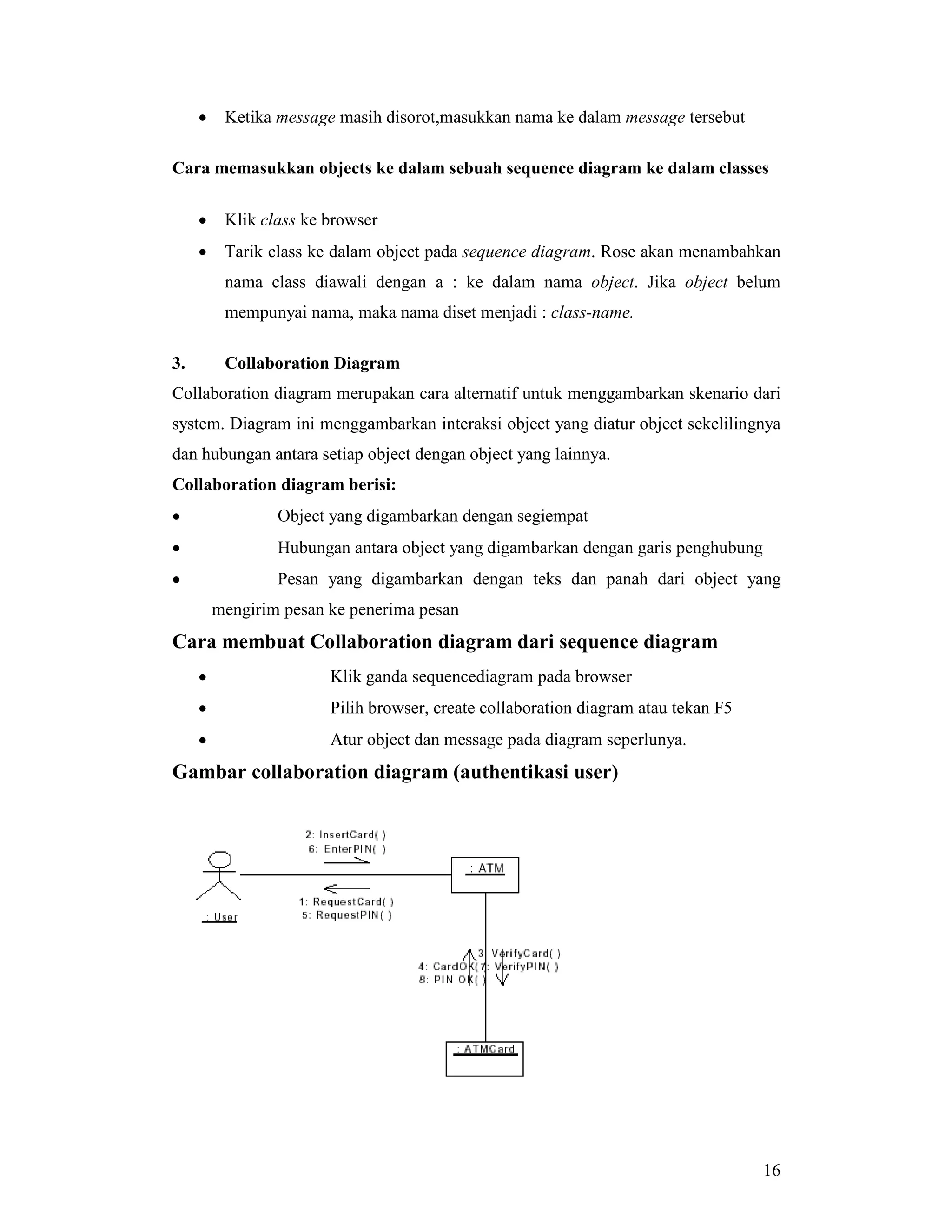 16
• Ketika message masih disorot,masukkan nama ke dalam message tersebut
Cara memasukkan objects ke dalam sebuah sequence diagram ke dalam classes
• Klik class ke browser
• Tarik class ke dalam object pada sequence diagram. Rose akan menambahkan
nama class diawali dengan a : ke dalam nama object. Jika object belum
mempunyai nama, maka nama diset menjadi : class-name.
3. Collaboration Diagram
Collaboration diagram merupakan cara alternatif untuk menggambarkan skenario dari
system. Diagram ini menggambarkan interaksi object yang diatur object sekelilingnya
dan hubungan antara setiap object dengan object yang lainnya.
Collaboration diagram berisi:
• Object yang digambarkan dengan segiempat
• Hubungan antara object yang digambarkan dengan garis penghubung
• Pesan yang digambarkan dengan teks dan panah dari object yang
mengirim pesan ke penerima pesan
Cara membuat Collaboration diagram dari sequence diagram
• Klik ganda sequencediagram pada browser
• Pilih browser, create collaboration diagram atau tekan F5
• Atur object dan message pada diagram seperlunya.
Gambar collaboration diagram (authentikasi user)
 
