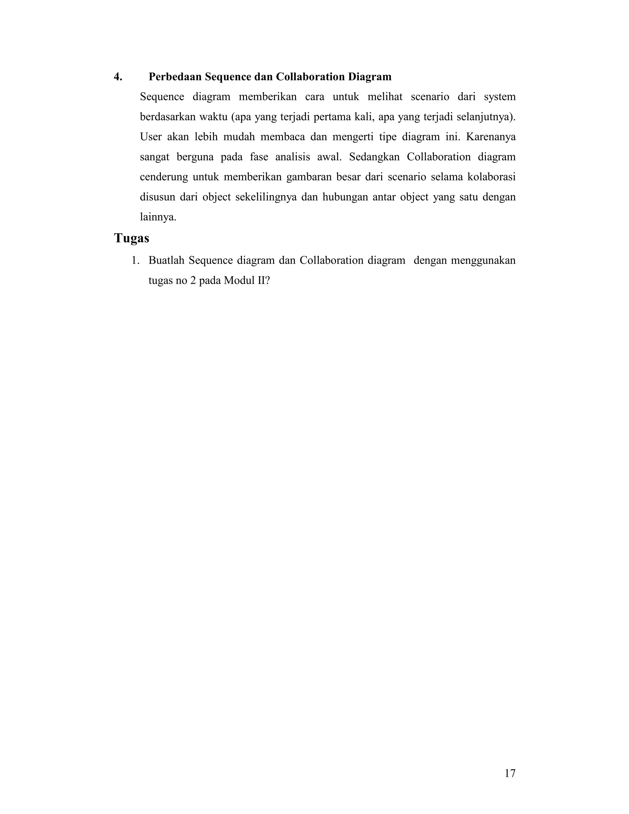 17
4. Perbedaan Sequence dan Collaboration Diagram
Sequence diagram memberikan cara untuk melihat scenario dari system
berdasarkan waktu (apa yang terjadi pertama kali, apa yang terjadi selanjutnya).
User akan lebih mudah membaca dan mengerti tipe diagram ini. Karenanya
sangat berguna pada fase analisis awal. Sedangkan Collaboration diagram
cenderung untuk memberikan gambaran besar dari scenario selama kolaborasi
disusun dari object sekelilingnya dan hubungan antar object yang satu dengan
lainnya.
Tugas
1. Buatlah Sequence diagram dan Collaboration diagram dengan menggunakan
tugas no 2 pada Modul II?
 