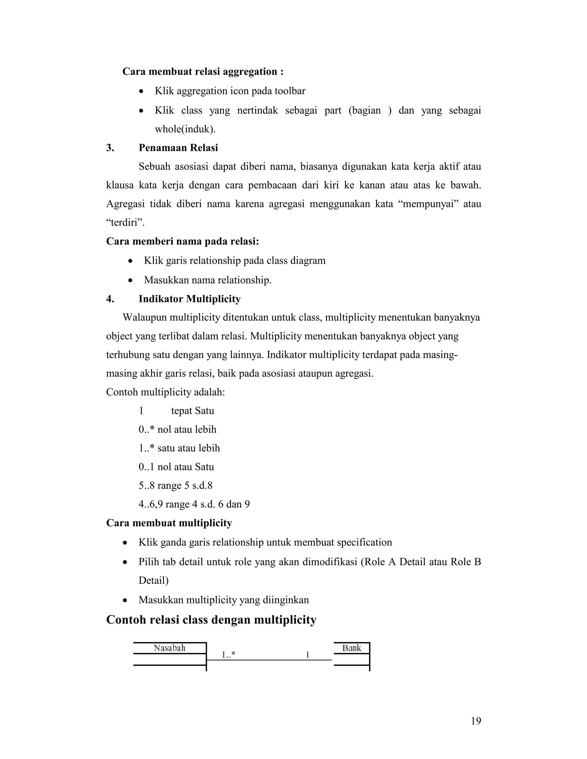 19
Cara membuat relasi aggregation :
• Klik aggregation icon pada toolbar
• Klik class yang nertindak sebagai part (bagian ) dan yang sebagai
whole(induk).
3. Penamaan Relasi
Sebuah asosiasi dapat diberi nama, biasanya digunakan kata kerja aktif atau
klausa kata kerja dengan cara pembacaan dari kiri ke kanan atau atas ke bawah.
Agregasi tidak diberi nama karena agregasi menggunakan kata “mempunyai” atau
“terdiri”.
Cara memberi nama pada relasi:
• Klik garis relationship pada class diagram
• Masukkan nama relationship.
4. Indikator Multiplicity
Walaupun multiplicity ditentukan untuk class, multiplicity menentukan banyaknya
object yang terlibat dalam relasi. Multiplicity menentukan banyaknya object yang
terhubung satu dengan yang lainnya. Indikator multiplicity terdapat pada masing-
masing akhir garis relasi, baik pada asosiasi ataupun agregasi.
Contoh multiplicity adalah:
1 tepat Satu
0..* nol atau lebih
1..* satu atau lebih
0..1 nol atau Satu
5..8 range 5 s.d.8
4..6,9 range 4 s.d. 6 dan 9
Cara membuat multiplicity
• Klik ganda garis relationship untuk membuat specification
• Pilih tab detail untuk role yang akan dimodifikasi (Role A Detail atau Role B
Detail)
• Masukkan multiplicity yang diinginkan
Contoh relasi class dengan multiplicity
 