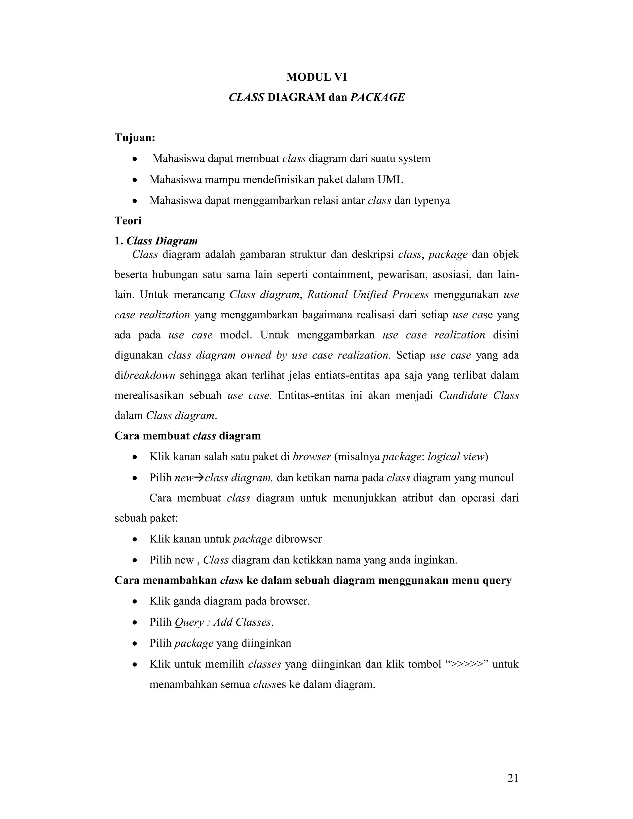 21
MODUL VI
CLASS DIAGRAM dan PACKAGE
Tujuan:
• Mahasiswa dapat membuat class diagram dari suatu system
• Mahasiswa mampu mendefinisikan paket dalam UML
• Mahasiswa dapat menggambarkan relasi antar class dan typenya
Teori
1. Class Diagram
Class diagram adalah gambaran struktur dan deskripsi class, package dan objek
beserta hubungan satu sama lain seperti containment, pewarisan, asosiasi, dan lain-
lain. Untuk merancang Class diagram, Rational Unified Process menggunakan use
case realization yang menggambarkan bagaimana realisasi dari setiap use case yang
ada pada use case model. Untuk menggambarkan use case realization disini
digunakan class diagram owned by use case realization. Setiap use case yang ada
dibreakdown sehingga akan terlihat jelas entiats-entitas apa saja yang terlibat dalam
merealisasikan sebuah use case. Entitas-entitas ini akan menjadi Candidate Class
dalam Class diagram.
Cara membuat class diagram
• Klik kanan salah satu paket di browser (misalnya package: logical view)
• Pilih new#class diagram, dan ketikan nama pada class diagram yang muncul
Cara membuat class diagram untuk menunjukkan atribut dan operasi dari
sebuah paket:
• Klik kanan untuk package dibrowser
• Pilih new , Class diagram dan ketikkan nama yang anda inginkan.
Cara menambahkan class ke dalam sebuah diagram menggunakan menu query
• Klik ganda diagram pada browser.
• Pilih Query : Add Classes.
• Pilih package yang diinginkan
• Klik untuk memilih classes yang diinginkan dan klik tombol “>>>>>” untuk
menambahkan semua classes ke dalam diagram.
 