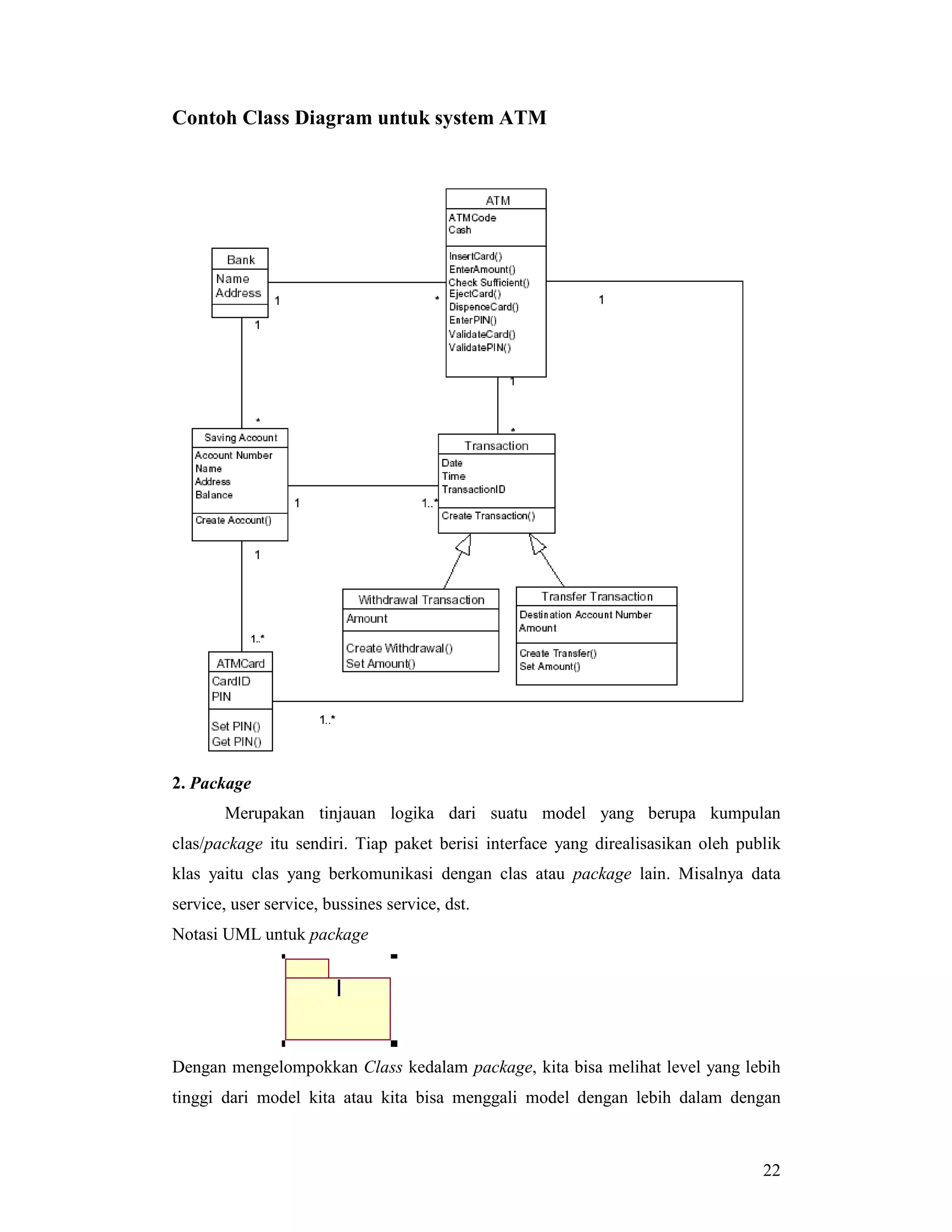 22
Contoh Class Diagram untuk system ATM
2. Package
Merupakan tinjauan logika dari suatu model yang berupa kumpulan
clas/package itu sendiri. Tiap paket berisi interface yang direalisasikan oleh publik
klas yaitu clas yang berkomunikasi dengan clas atau package lain. Misalnya data
service, user service, bussines service, dst.
Notasi UML untuk package
Dengan mengelompokkan Class kedalam package, kita bisa melihat level yang lebih
tinggi dari model kita atau kita bisa menggali model dengan lebih dalam dengan
 