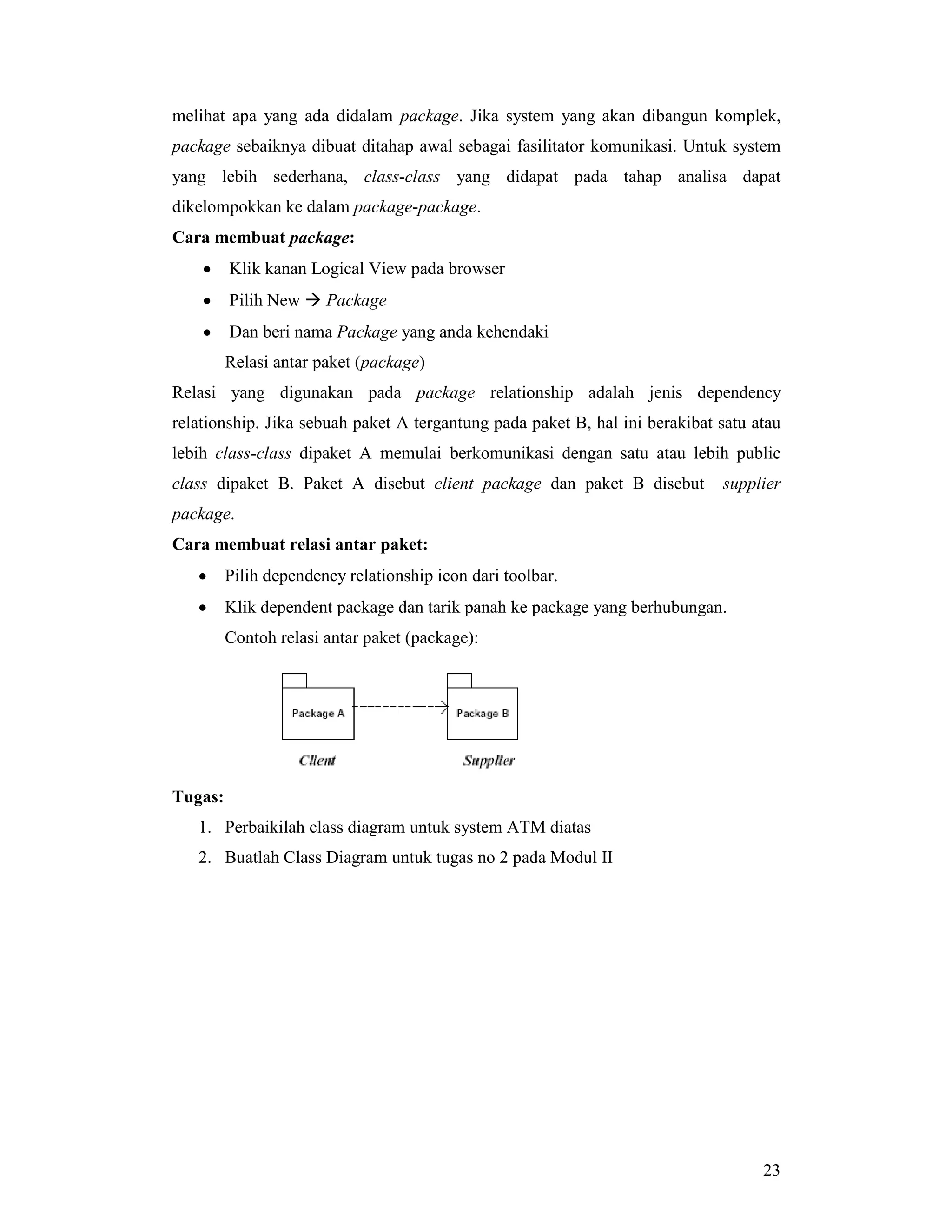 23
melihat apa yang ada didalam package. Jika system yang akan dibangun komplek,
package sebaiknya dibuat ditahap awal sebagai fasilitator komunikasi. Untuk system
yang lebih sederhana, class-class yang didapat pada tahap analisa dapat
dikelompokkan ke dalam package-package.
Cara membuat package:
• Klik kanan Logical View pada browser
• Pilih New # Package
• Dan beri nama Package yang anda kehendaki
Relasi antar paket (package)
Relasi yang digunakan pada package relationship adalah jenis dependency
relationship. Jika sebuah paket A tergantung pada paket B, hal ini berakibat satu atau
lebih class-class dipaket A memulai berkomunikasi dengan satu atau lebih public
class dipaket B. Paket A disebut client package dan paket B disebut supplier
package.
Cara membuat relasi antar paket:
• Pilih dependency relationship icon dari toolbar.
• Klik dependent package dan tarik panah ke package yang berhubungan.
Contoh relasi antar paket (package):
Tugas:
1. Perbaikilah class diagram untuk system ATM diatas
2. Buatlah Class Diagram untuk tugas no 2 pada Modul II
 