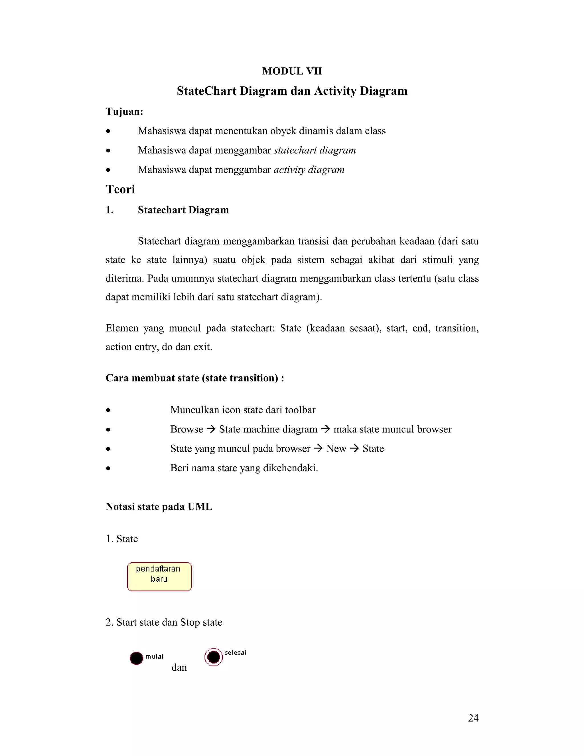 24
MODUL VII
StateChart Diagram dan Activity Diagram
Tujuan:
• Mahasiswa dapat menentukan obyek dinamis dalam class
• Mahasiswa dapat menggambar statechart diagram
• Mahasiswa dapat menggambar activity diagram
Teori
1. Statechart Diagram
Statechart diagram menggambarkan transisi dan perubahan keadaan (dari satu
state ke state lainnya) suatu objek pada sistem sebagai akibat dari stimuli yang
diterima. Pada umumnya statechart diagram menggambarkan class tertentu (satu class
dapat memiliki lebih dari satu statechart diagram).
Elemen yang muncul pada statechart: State (keadaan sesaat), start, end, transition,
action entry, do dan exit.
Cara membuat state (state transition) :
• Munculkan icon state dari toolbar
• Browse # State machine diagram # maka state muncul browser
• State yang muncul pada browser # New # State
• Beri nama state yang dikehendaki.
Notasi state pada UML
1. State
2. Start state dan Stop state
dan
 