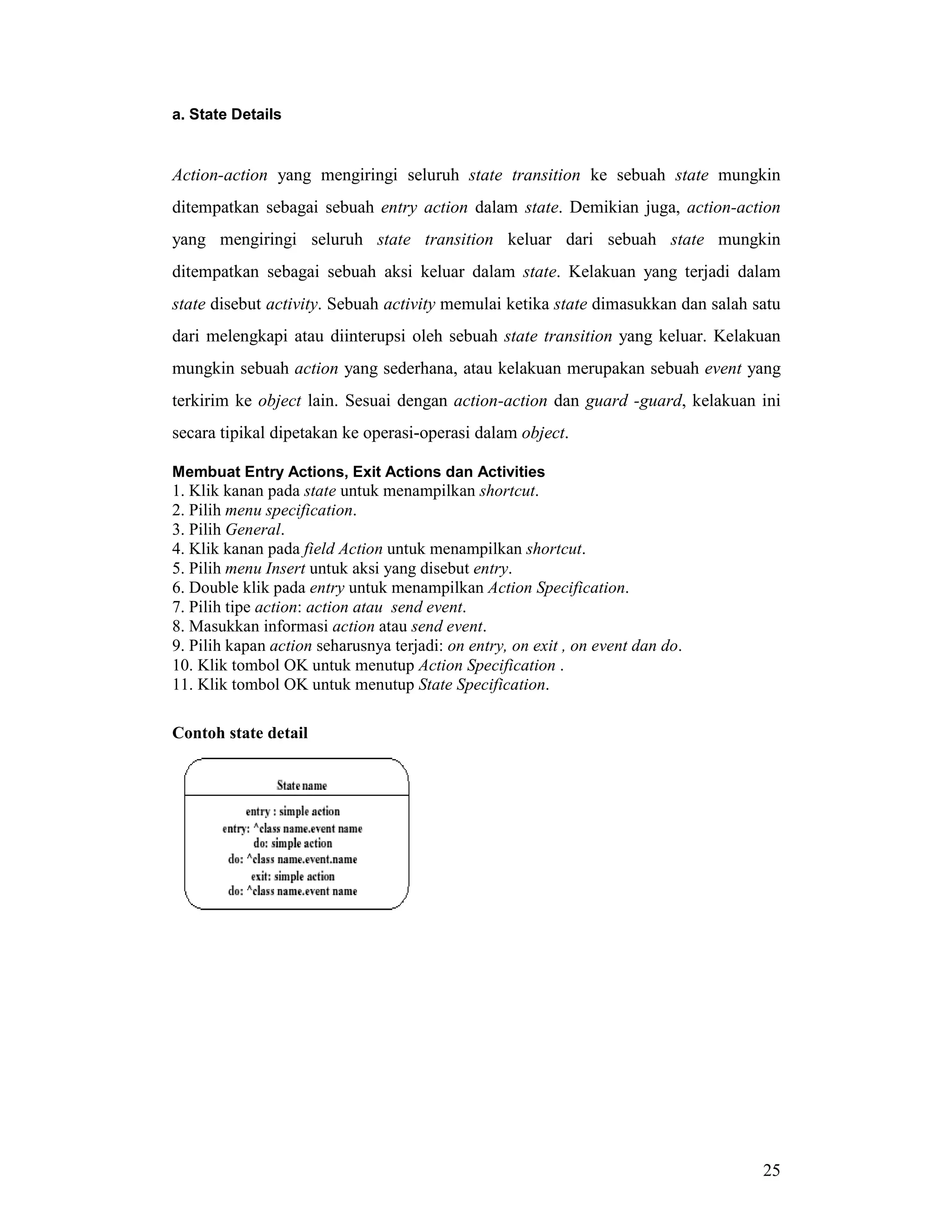 25
a. State Details
Action-action yang mengiringi seluruh state transition ke sebuah state mungkin
ditempatkan sebagai sebuah entry action dalam state. Demikian juga, action-action
yang mengiringi seluruh state transition keluar dari sebuah state mungkin
ditempatkan sebagai sebuah aksi keluar dalam state. Kelakuan yang terjadi dalam
state disebut activity. Sebuah activity memulai ketika state dimasukkan dan salah satu
dari melengkapi atau diinterupsi oleh sebuah state transition yang keluar. Kelakuan
mungkin sebuah action yang sederhana, atau kelakuan merupakan sebuah event yang
terkirim ke object lain. Sesuai dengan action-action dan guard -guard, kelakuan ini
secara tipikal dipetakan ke operasi-operasi dalam object.
Membuat Entry Actions, Exit Actions dan Activities
1. Klik kanan pada state untuk menampilkan shortcut.
2. Pilih menu specification.
3. Pilih General.
4. Klik kanan pada field Action untuk menampilkan shortcut.
5. Pilih menu Insert untuk aksi yang disebut entry.
6. Double klik pada entry untuk menampilkan Action Specification.
7. Pilih tipe action: action atau send event.
8. Masukkan informasi action atau send event.
9. Pilih kapan action seharusnya terjadi: on entry, on exit , on event dan do.
10. Klik tombol OK untuk menutup Action Specification .
11. Klik tombol OK untuk menutup State Specification.
Contoh state detail
 
