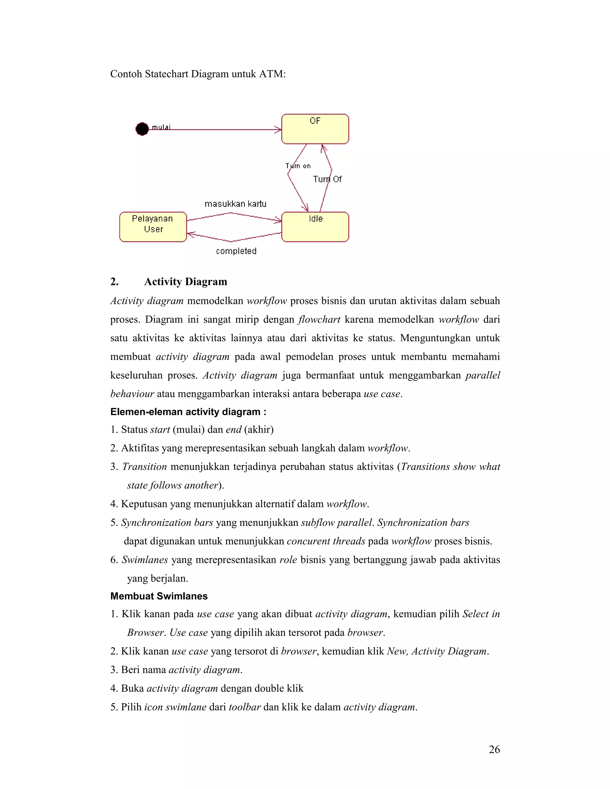 26
Contoh Statechart Diagram untuk ATM:
2. Activity Diagram
Activity diagram memodelkan workflow proses bisnis dan urutan aktivitas dalam sebuah
proses. Diagram ini sangat mirip dengan flowchart karena memodelkan workflow dari
satu aktivitas ke aktivitas lainnya atau dari aktivitas ke status. Menguntungkan untuk
membuat activity diagram pada awal pemodelan proses untuk membantu memahami
keseluruhan proses. Activity diagram juga bermanfaat untuk menggambarkan parallel
behaviour atau menggambarkan interaksi antara beberapa use case.
Elemen-eleman activity diagram :
1. Status start (mulai) dan end (akhir)
2. Aktifitas yang merepresentasikan sebuah langkah dalam workflow.
3. Transition menunjukkan terjadinya perubahan status aktivitas (Transitions show what
state follows another).
4. Keputusan yang menunjukkan alternatif dalam workflow.
5. Synchronization bars yang menunjukkan subflow parallel. Synchronization bars
dapat digunakan untuk menunjukkan concurent threads pada workflow proses bisnis.
6. Swimlanes yang merepresentasikan role bisnis yang bertanggung jawab pada aktivitas
yang berjalan.
Membuat Swimlanes
1. Klik kanan pada use case yang akan dibuat activity diagram, kemudian pilih Select in
Browser. Use case yang dipilih akan tersorot pada browser.
2. Klik kanan use case yang tersorot di browser, kemudian klik New, Activity Diagram.
3. Beri nama activity diagram.
4. Buka activity diagram dengan double klik
5. Pilih icon swimlane dari toolbar dan klik ke dalam activity diagram.
 