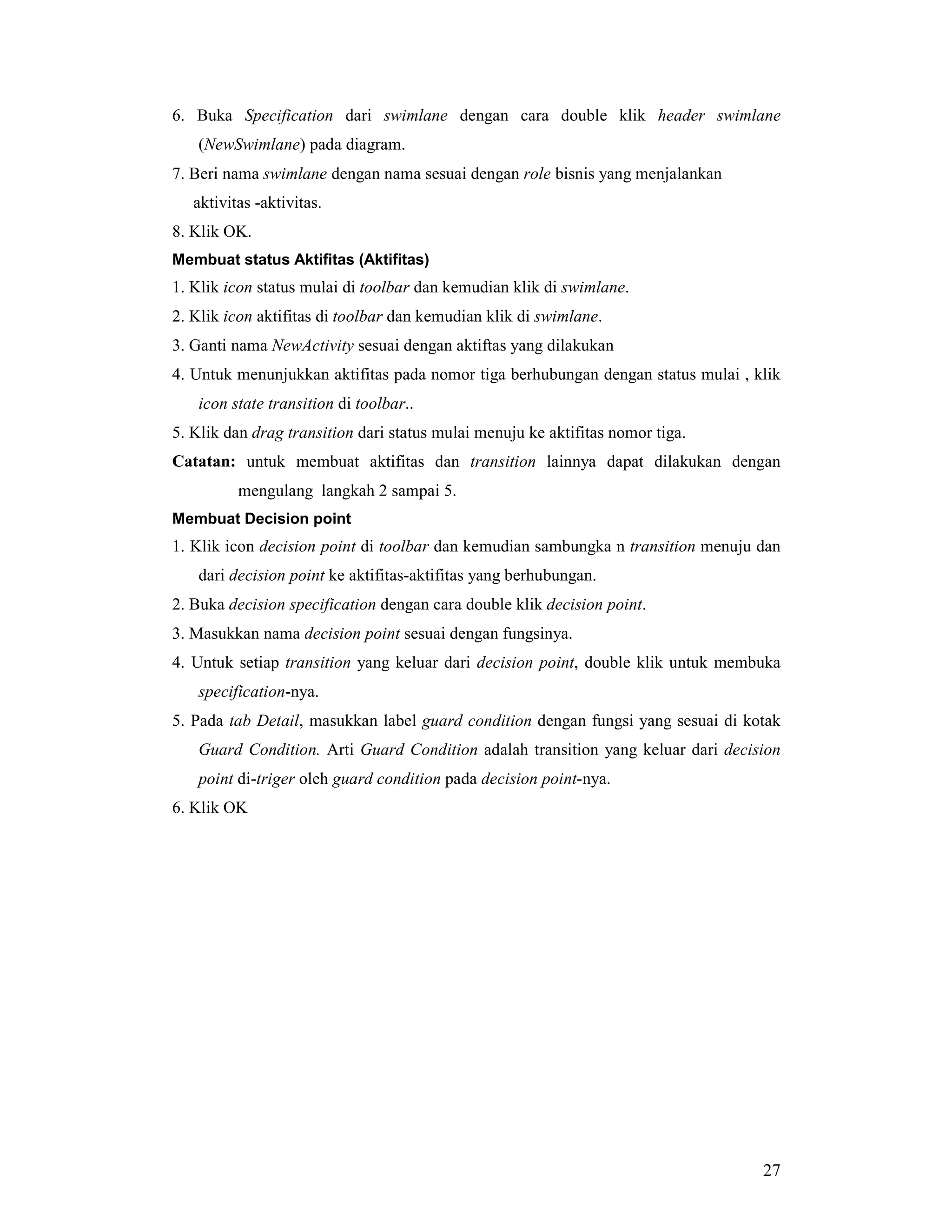 27
6. Buka Specification dari swimlane dengan cara double klik header swimlane
(NewSwimlane) pada diagram.
7. Beri nama swimlane dengan nama sesuai dengan role bisnis yang menjalankan
aktivitas -aktivitas.
8. Klik OK.
Membuat status Aktifitas (Aktifitas)
1. Klik icon status mulai di toolbar dan kemudian klik di swimlane.
2. Klik icon aktifitas di toolbar dan kemudian klik di swimlane.
3. Ganti nama NewActivity sesuai dengan aktiftas yang dilakukan
4. Untuk menunjukkan aktifitas pada nomor tiga berhubungan dengan status mulai , klik
icon state transition di toolbar..
5. Klik dan drag transition dari status mulai menuju ke aktifitas nomor tiga.
Catatan: untuk membuat aktifitas dan transition lainnya dapat dilakukan dengan
mengulang langkah 2 sampai 5.
Membuat Decision point
1. Klik icon decision point di toolbar dan kemudian sambungka n transition menuju dan
dari decision point ke aktifitas-aktifitas yang berhubungan.
2. Buka decision specification dengan cara double klik decision point.
3. Masukkan nama decision point sesuai dengan fungsinya.
4. Untuk setiap transition yang keluar dari decision point, double klik untuk membuka
specification-nya.
5. Pada tab Detail, masukkan label guard condition dengan fungsi yang sesuai di kotak
Guard Condition. Arti Guard Condition adalah transition yang keluar dari decision
point di-triger oleh guard condition pada decision point-nya.
6. Klik OK
 