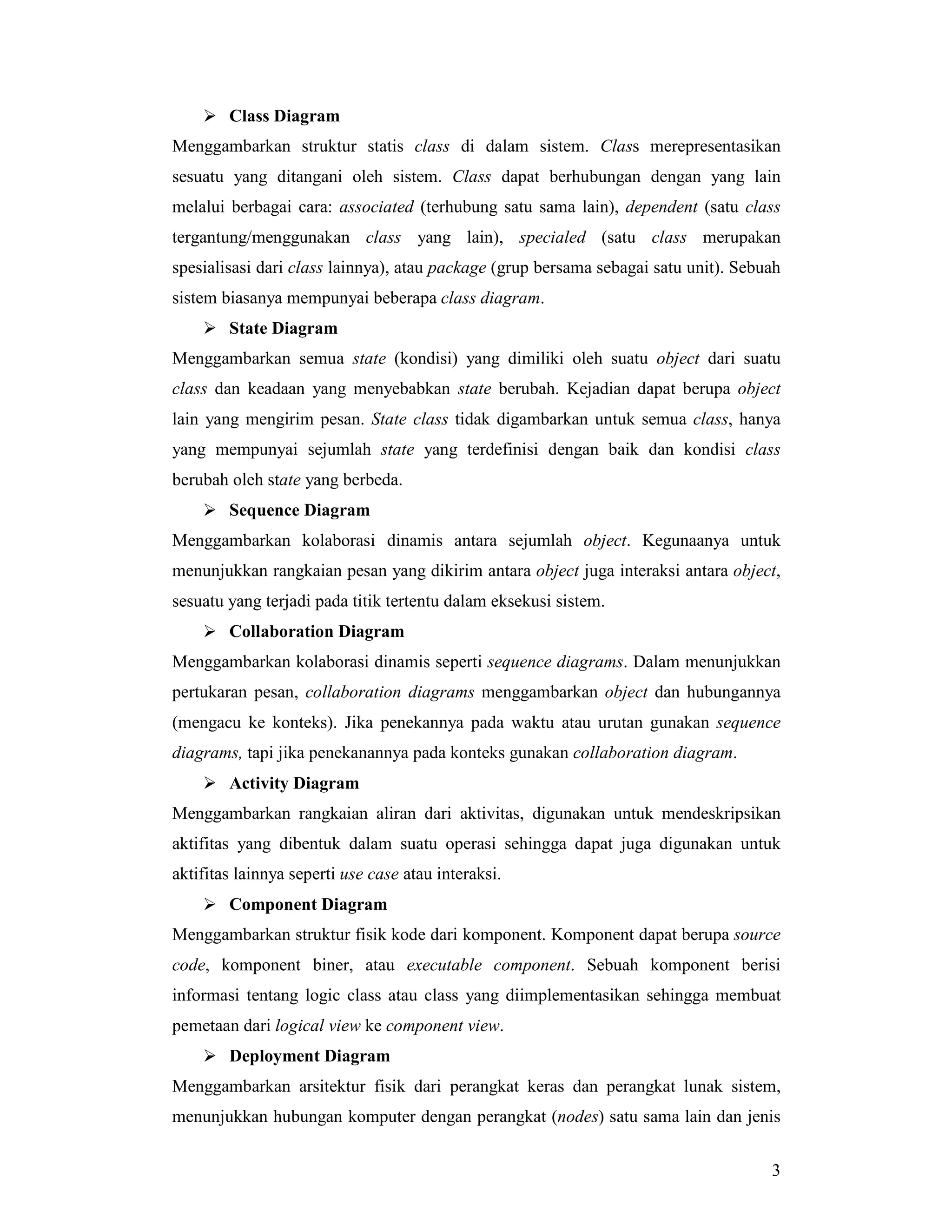 3
!"Class Diagram
Menggambarkan struktur statis class di dalam sistem. Class merepresentasikan
sesuatu yang ditangani oleh sistem. Class dapat berhubungan dengan yang lain
melalui berbagai cara: associated (terhubung satu sama lain), dependent (satu class
tergantung/menggunakan class yang lain), specialed (satu class merupakan
spesialisasi dari class lainnya), atau package (grup bersama sebagai satu unit). Sebuah
sistem biasanya mempunyai beberapa class diagram.
!"State Diagram
Menggambarkan semua state (kondisi) yang dimiliki oleh suatu object dari suatu
class dan keadaan yang menyebabkan state berubah. Kejadian dapat berupa object
lain yang mengirim pesan. State class tidak digambarkan untuk semua class, hanya
yang mempunyai sejumlah state yang terdefinisi dengan baik dan kondisi class
berubah oleh state yang berbeda.
!"Sequence Diagram
Menggambarkan kolaborasi dinamis antara sejumlah object. Kegunaanya untuk
menunjukkan rangkaian pesan yang dikirim antara object juga interaksi antara object,
sesuatu yang terjadi pada titik tertentu dalam eksekusi sistem.
!"Collaboration Diagram
Menggambarkan kolaborasi dinamis seperti sequence diagrams. Dalam menunjukkan
pertukaran pesan, collaboration diagrams menggambarkan object dan hubungannya
(mengacu ke konteks). Jika penekannya pada waktu atau urutan gunakan sequence
diagrams, tapi jika penekanannya pada konteks gunakan collaboration diagram.
!"Activity Diagram
Menggambarkan rangkaian aliran dari aktivitas, digunakan untuk mendeskripsikan
aktifitas yang dibentuk dalam suatu operasi sehingga dapat juga digunakan untuk
aktifitas lainnya seperti use case atau interaksi.
!"Component Diagram
Menggambarkan struktur fisik kode dari komponent. Komponent dapat berupa source
code, komponent biner, atau executable component. Sebuah komponent berisi
informasi tentang logic class atau class yang diimplementasikan sehingga membuat
pemetaan dari logical view ke component view.
!"Deployment Diagram
Menggambarkan arsitektur fisik dari perangkat keras dan perangkat lunak sistem,
menunjukkan hubungan komputer dengan perangkat (nodes) satu sama lain dan jenis
 