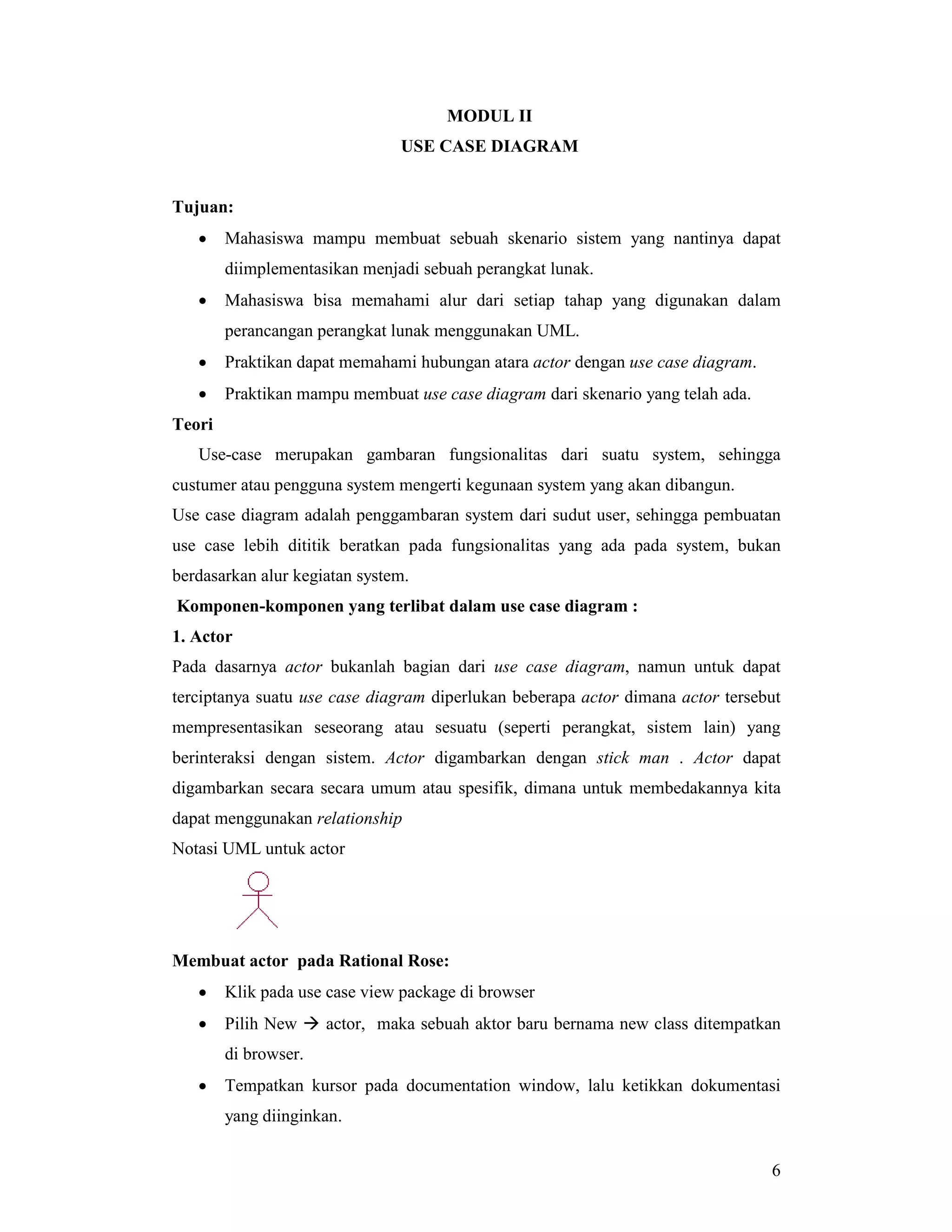 6
MODUL II
USE CASE DIAGRAM
Tujuan:
• Mahasiswa mampu membuat sebuah skenario sistem yang nantinya dapat
diimplementasikan menjadi sebuah perangkat lunak.
• Mahasiswa bisa memahami alur dari setiap tahap yang digunakan dalam
perancangan perangkat lunak menggunakan UML.
• Praktikan dapat memahami hubungan atara actor dengan use case diagram.
• Praktikan mampu membuat use case diagram dari skenario yang telah ada.
Teori
Use-case merupakan gambaran fungsionalitas dari suatu system, sehingga
custumer atau pengguna system mengerti kegunaan system yang akan dibangun.
Use case diagram adalah penggambaran system dari sudut user, sehingga pembuatan
use case lebih dititik beratkan pada fungsionalitas yang ada pada system, bukan
berdasarkan alur kegiatan system.
Komponen-komponen yang terlibat dalam use case diagram :
1. Actor
Pada dasarnya actor bukanlah bagian dari use case diagram, namun untuk dapat
terciptanya suatu use case diagram diperlukan beberapa actor dimana actor tersebut
mempresentasikan seseorang atau sesuatu (seperti perangkat, sistem lain) yang
berinteraksi dengan sistem. Actor digambarkan dengan stick man . Actor dapat
digambarkan secara secara umum atau spesifik, dimana untuk membedakannya kita
dapat menggunakan relationship
Notasi UML untuk actor
Membuat actor pada Rational Rose:
• Klik pada use case view package di browser
• Pilih New # actor, maka sebuah aktor baru bernama new class ditempatkan
di browser.
• Tempatkan kursor pada documentation window, lalu ketikkan dokumentasi
yang diinginkan.
 