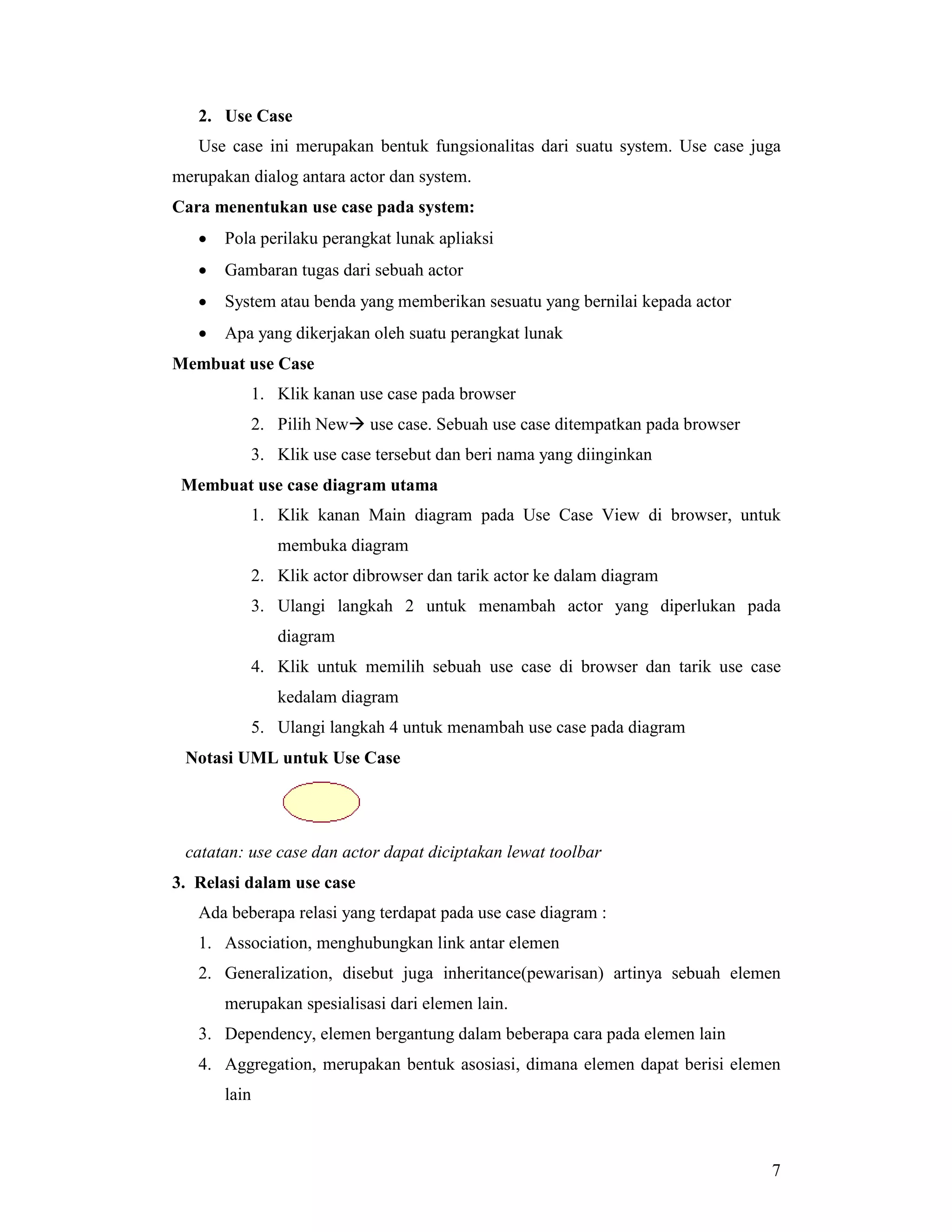 7
2. Use Case
Use case ini merupakan bentuk fungsionalitas dari suatu system. Use case juga
merupakan dialog antara actor dan system.
Cara menentukan use case pada system:
• Pola perilaku perangkat lunak apliaksi
• Gambaran tugas dari sebuah actor
• System atau benda yang memberikan sesuatu yang bernilai kepada actor
• Apa yang dikerjakan oleh suatu perangkat lunak
Membuat use Case
1. Klik kanan use case pada browser
2. Pilih New# use case. Sebuah use case ditempatkan pada browser
3. Klik use case tersebut dan beri nama yang diinginkan
Membuat use case diagram utama
1. Klik kanan Main diagram pada Use Case View di browser, untuk
membuka diagram
2. Klik actor dibrowser dan tarik actor ke dalam diagram
3. Ulangi langkah 2 untuk menambah actor yang diperlukan pada
diagram
4. Klik untuk memilih sebuah use case di browser dan tarik use case
kedalam diagram
5. Ulangi langkah 4 untuk menambah use case pada diagram
Notasi UML untuk Use Case
catatan: use case dan actor dapat diciptakan lewat toolbar
3. Relasi dalam use case
Ada beberapa relasi yang terdapat pada use case diagram :
1. Association, menghubungkan link antar elemen
2. Generalization, disebut juga inheritance(pewarisan) artinya sebuah elemen
merupakan spesialisasi dari elemen lain.
3. Dependency, elemen bergantung dalam beberapa cara pada elemen lain
4. Aggregation, merupakan bentuk asosiasi, dimana elemen dapat berisi elemen
lain
 