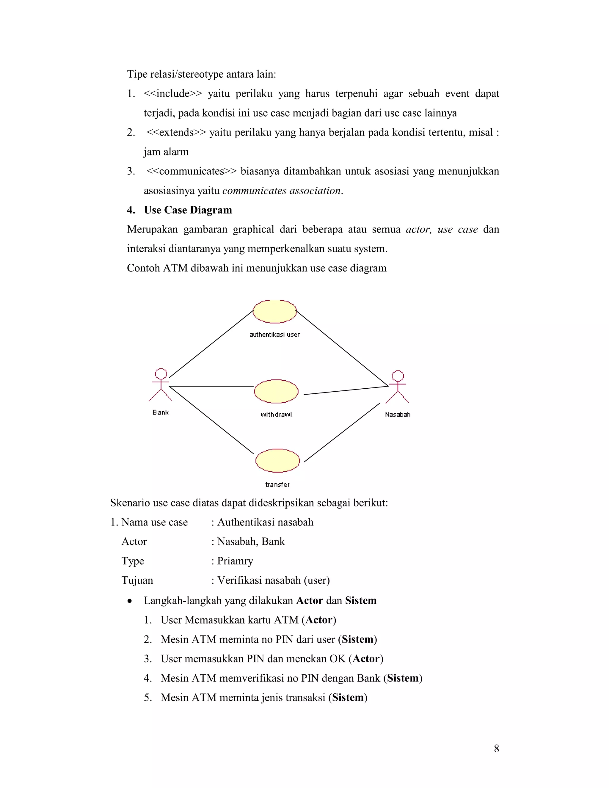 8
Tipe relasi/stereotype antara lain:
1. <<include>> yaitu perilaku yang harus terpenuhi agar sebuah event dapat
terjadi, pada kondisi ini use case menjadi bagian dari use case lainnya
2. <<extends>> yaitu perilaku yang hanya berjalan pada kondisi tertentu, misal :
jam alarm
3. <<communicates>> biasanya ditambahkan untuk asosiasi yang menunjukkan
asosiasinya yaitu communicates association.
4. Use Case Diagram
Merupakan gambaran graphical dari beberapa atau semua actor, use case dan
interaksi diantaranya yang memperkenalkan suatu system.
Contoh ATM dibawah ini menunjukkan use case diagram
Skenario use case diatas dapat dideskripsikan sebagai berikut:
1. Nama use case : Authentikasi nasabah
Actor : Nasabah, Bank
Type : Priamry
Tujuan : Verifikasi nasabah (user)
• Langkah-langkah yang dilakukan Actor dan Sistem
1. User Memasukkan kartu ATM (Actor)
2. Mesin ATM meminta no PIN dari user (Sistem)
3. User memasukkan PIN dan menekan OK (Actor)
4. Mesin ATM memverifikasi no PIN dengan Bank (Sistem)
5. Mesin ATM meminta jenis transaksi (Sistem)
 