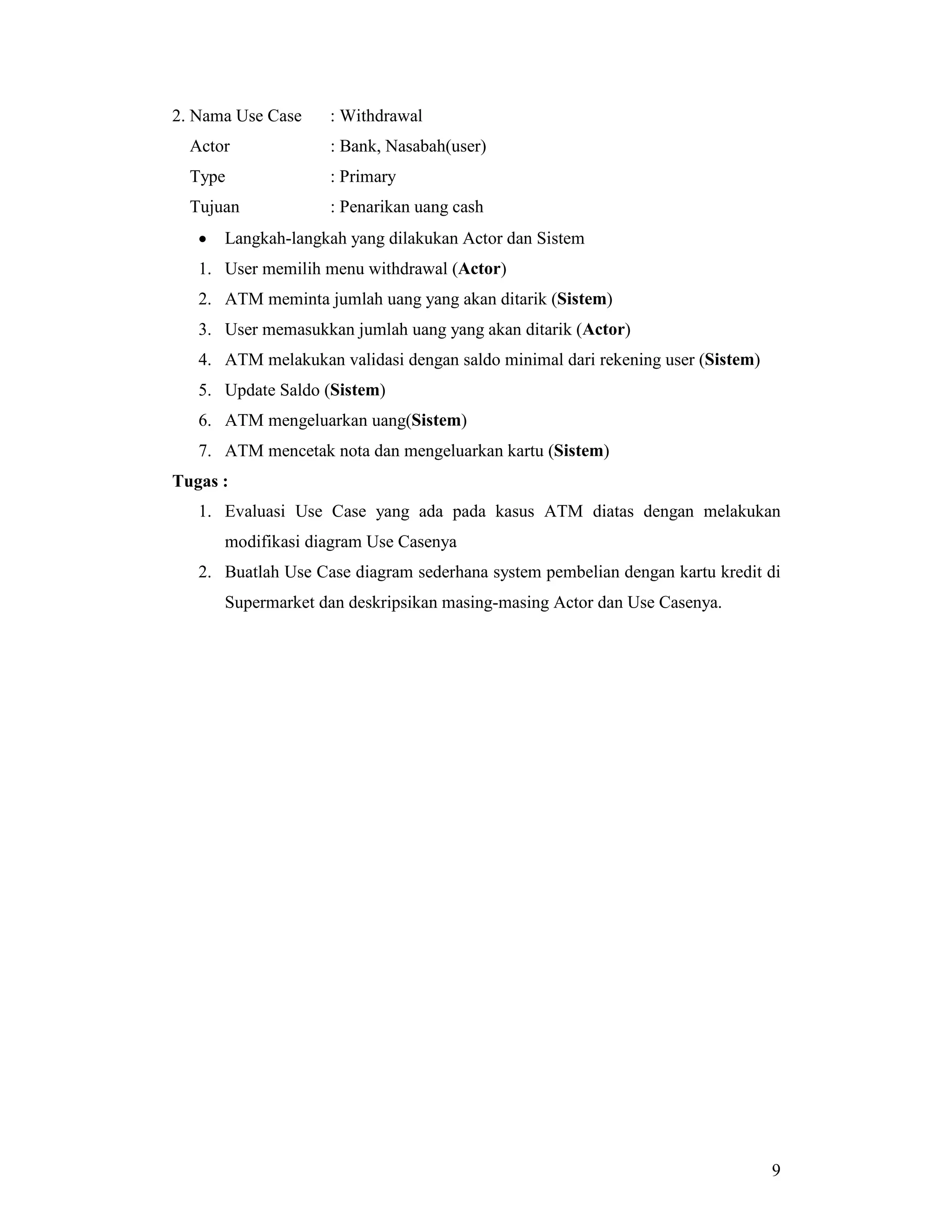 9
2. Nama Use Case : Withdrawal
Actor : Bank, Nasabah(user)
Type : Primary
Tujuan : Penarikan uang cash
• Langkah-langkah yang dilakukan Actor dan Sistem
1. User memilih menu withdrawal (Actor)
2. ATM meminta jumlah uang yang akan ditarik (Sistem)
3. User memasukkan jumlah uang yang akan ditarik (Actor)
4. ATM melakukan validasi dengan saldo minimal dari rekening user (Sistem)
5. Update Saldo (Sistem)
6. ATM mengeluarkan uang(Sistem)
7. ATM mencetak nota dan mengeluarkan kartu (Sistem)
Tugas :
1. Evaluasi Use Case yang ada pada kasus ATM diatas dengan melakukan
modifikasi diagram Use Casenya
2. Buatlah Use Case diagram sederhana system pembelian dengan kartu kredit di
Supermarket dan deskripsikan masing-masing Actor dan Use Casenya.
 