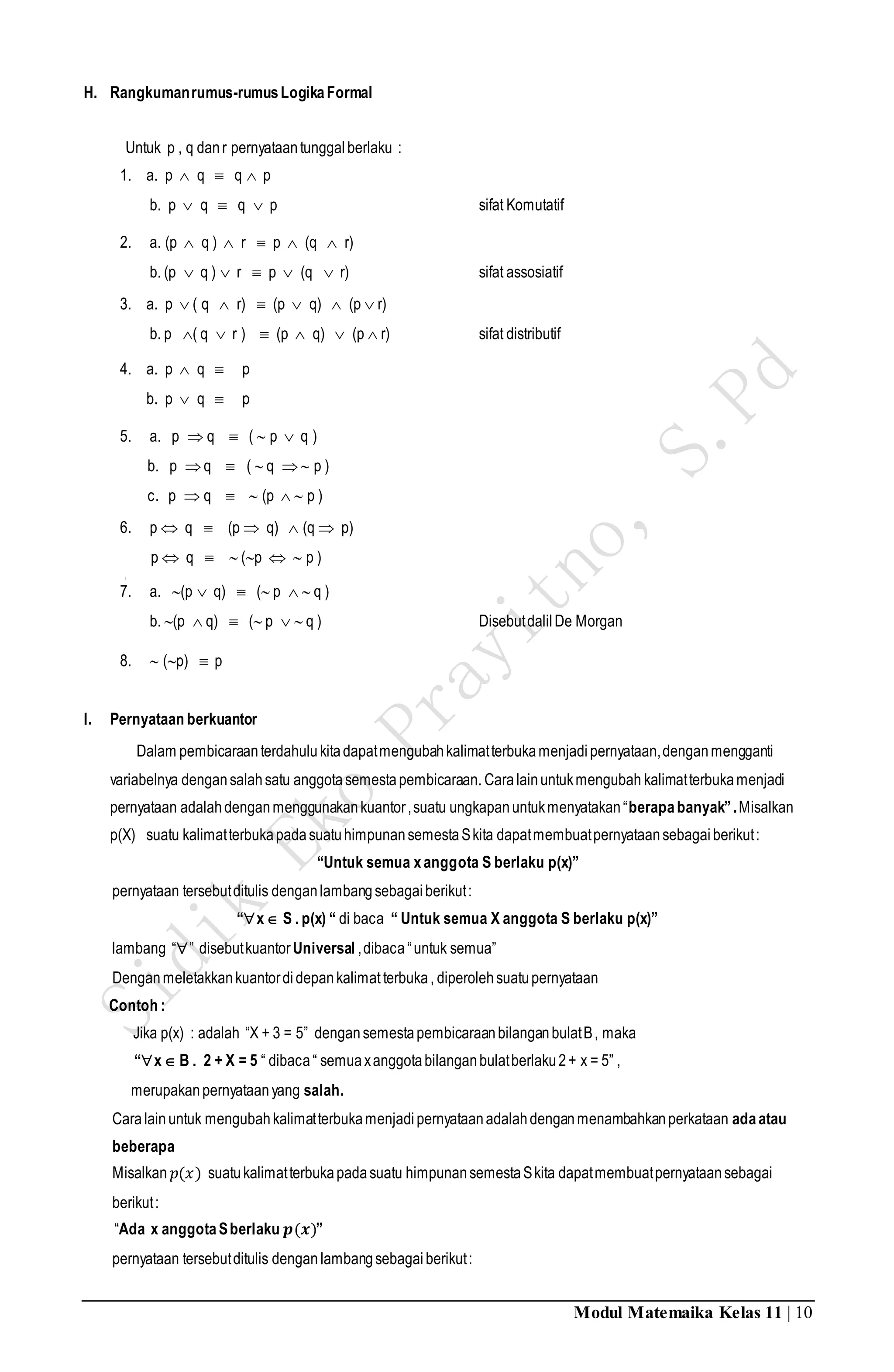 Modul Matemaika Kelas 11 | 10
H. Rangkumanrumus-rumusLogikaFormal
Untuk p , q danr pernyataantunggalberlaku :
1. a. p  q  q  p
b. p  q  q  p sifat Komutatif
2. a. (p  q )  r  p  (q  r)
b. (p  q )  r  p  (q  r) sifat assosiatif
3. a. p  ( q  r)  (p  q)  (p  r)
b. p ( q  r )  (p  q)  (p  r) sifat distributif
4. a. p  q  p
b. p  q  p
5. a. p  q  (  p  q )
b. p q  (  q  p )
c. p  q   (p   p )
6. p  q  (p  q)  (q  p)
p  q   (p   p )
[
7. a. (p  q)  ( p   q )
b. (p  q)  ( p   q ) DisebutdalilDe Morgan
8.  (p)  p
I. Pernyataan berkuantor
Dalam pembicaraanterdahulukitadapatmengubahkalimatterbukamenjadi pernyataan,denganmengganti
variabelnya dengansalahsatu anggotasemestapembicaraan. Caralainuntukmengubah kalimatterbukamenjadi
pernyataan adalahdenganmenggunakankuantor,suatu ungkapanuntukmenyatakan“berapabanyak”.Misalkan
p(X) suatu kalimatterbukapadasuatuhimpunansemestaSkita dapatmembuatpernyataansebagaiberikut:
“Untuk semua xanggota S berlaku p(x)”
pernyataan tersebutditulis denganlambangsebagaiberikut:
“x S . p(x) “ di baca “ Untuk semua X anggota S berlaku p(x)”
lambang “” disebutkuantorUniversal ,dibaca“untuk semua”
Denganmeletakkankuantordidepankalimatterbuka, diperolehsuatupernyataan
Contoh :
Jika p(x) : adalah “X + 3 = 5” dengansemestapembicaraanbilanganbulatB, maka
“x B . 2 + X = 5 “ dibaca“ semuaxanggotabilanganbulatberlaku2+ x = 5” ,
merupakanpernyataanyang salah.
Caralain untuk mengubahkalimatterbukamenjadipernyataanadalahdenganmenambahkanperkataan adaatau
beberapa
Misalkan 𝑝(𝑥) suatukalimatterbukapadasuatu himpunansemestaSkita dapatmembuatpernyataansebagai
berikut:
“Ada x anggotaSberlaku 𝒑(𝒙)”
pernyataan tersebutditulis denganlambangsebagaiberikut:
 