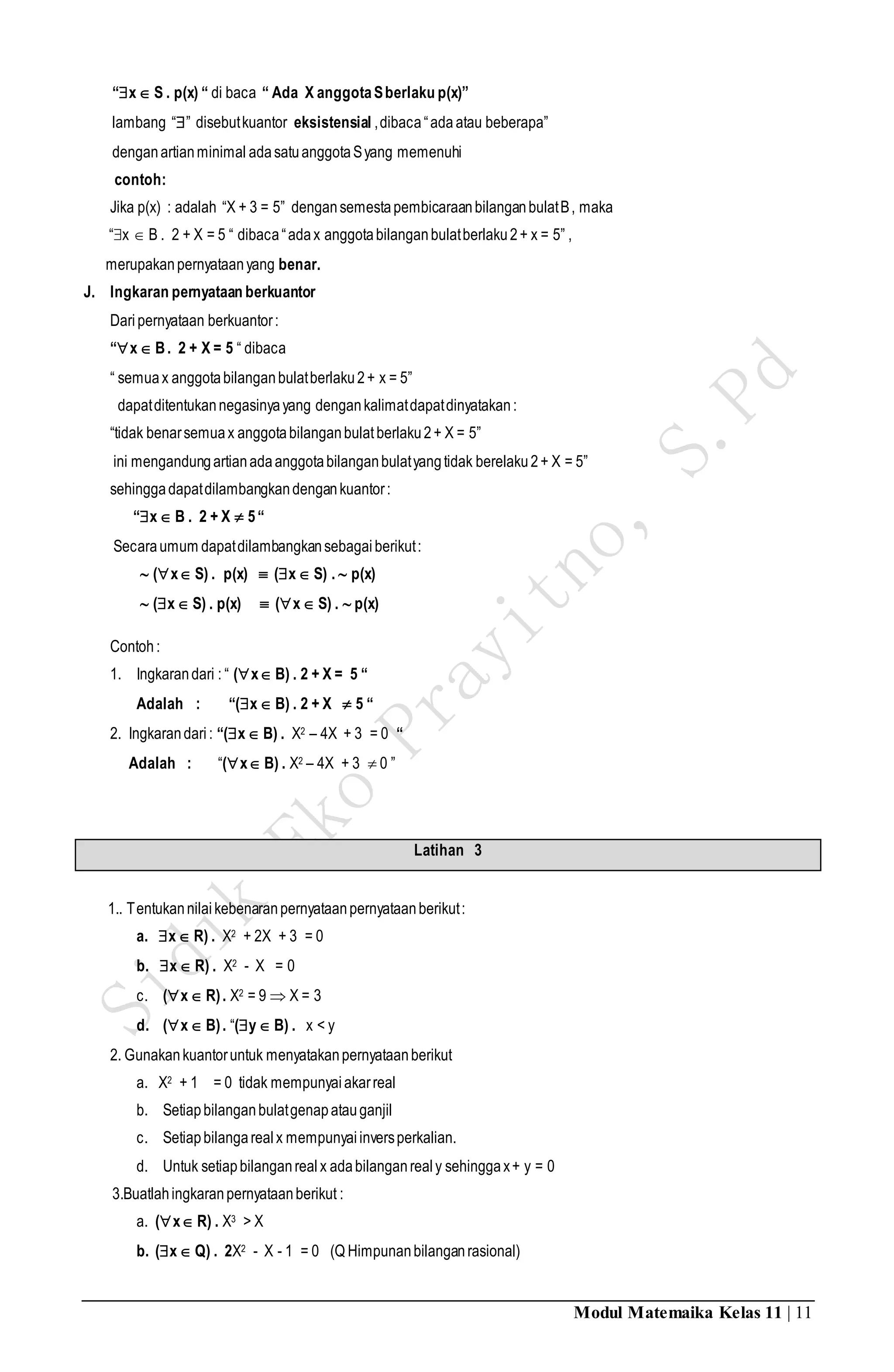 Modul Matemaika Kelas 11 | 11
“x S . p(x) “ di baca “ Ada X anggotaSberlaku p(x)”
lambang “” disebutkuantor eksistensial ,dibaca“ada atau beberapa”
denganartianminimal adasatuanggotaSyang memenuhi
contoh:
Jika p(x) : adalah “X + 3 = 5” dengansemestapembicaraanbilanganbulatB, maka
“x  B . 2 + X = 5 “ dibaca“adax anggotabilanganbulatberlaku2+ x = 5” ,
merupakanpernyataanyang benar.
J. Ingkaran pernyataan berkuantor
Daripernyataan berkuantor:
“x B. 2 + X = 5 “ dibaca
“ semuax anggotabilanganbulatberlaku2+ x = 5”
dapatditentukannegasinyayang dengankalimatdapatdinyatakan:
“tidak benarsemuax anggotabilanganbulatberlaku2+ X = 5”
ini mengandungartianadaanggotabilanganbulatyangtidak berelaku2+ X = 5”
sehinggadapatdilambangkandengankuantor:
“x B . 2 + X  5“
Secaraumum dapatdilambangkansebagai berikut:
 (x S) . p(x)  (x S) .  p(x)
 (x S) . p(x)  (x S) .  p(x)
Contoh:
1. Ingkarandari : “ (x B) . 2 + X = 5 “
Adalah : “(x B) . 2 + X  5 “
2. Ingkarandari: “(x B) . X2 – 4X + 3 = 0 “
Adalah : “(x B) . X2 – 4X + 3  0 ”
Latihan 3
1.. Tentukannilaikebenaranpernyataanpernyataanberikut:
a. x R) . X2 + 2X + 3 = 0
b. x R) . X2 - X = 0
c. (x R). X2 = 9  X = 3
d. (x B). “(y B) . x < y
2. Gunakankuantoruntuk menyatakanpernyataanberikut
a. X2 + 1 = 0 tidak mempunyaiakarreal
b. Setiapbilanganbulatgenapatauganjil
c. Setiapbilangarealx mempunyaiinversperkalian.
d. Untuk setiapbilanganrealx adabilanganrealy sehinggax+ y = 0
3.Buatlahingkaranpernyataanberikut :
a. (x R) . X3 > X
b. (x Q) . 2X2 - X - 1 = 0 (Q Himpunanbilanganrasional)
 