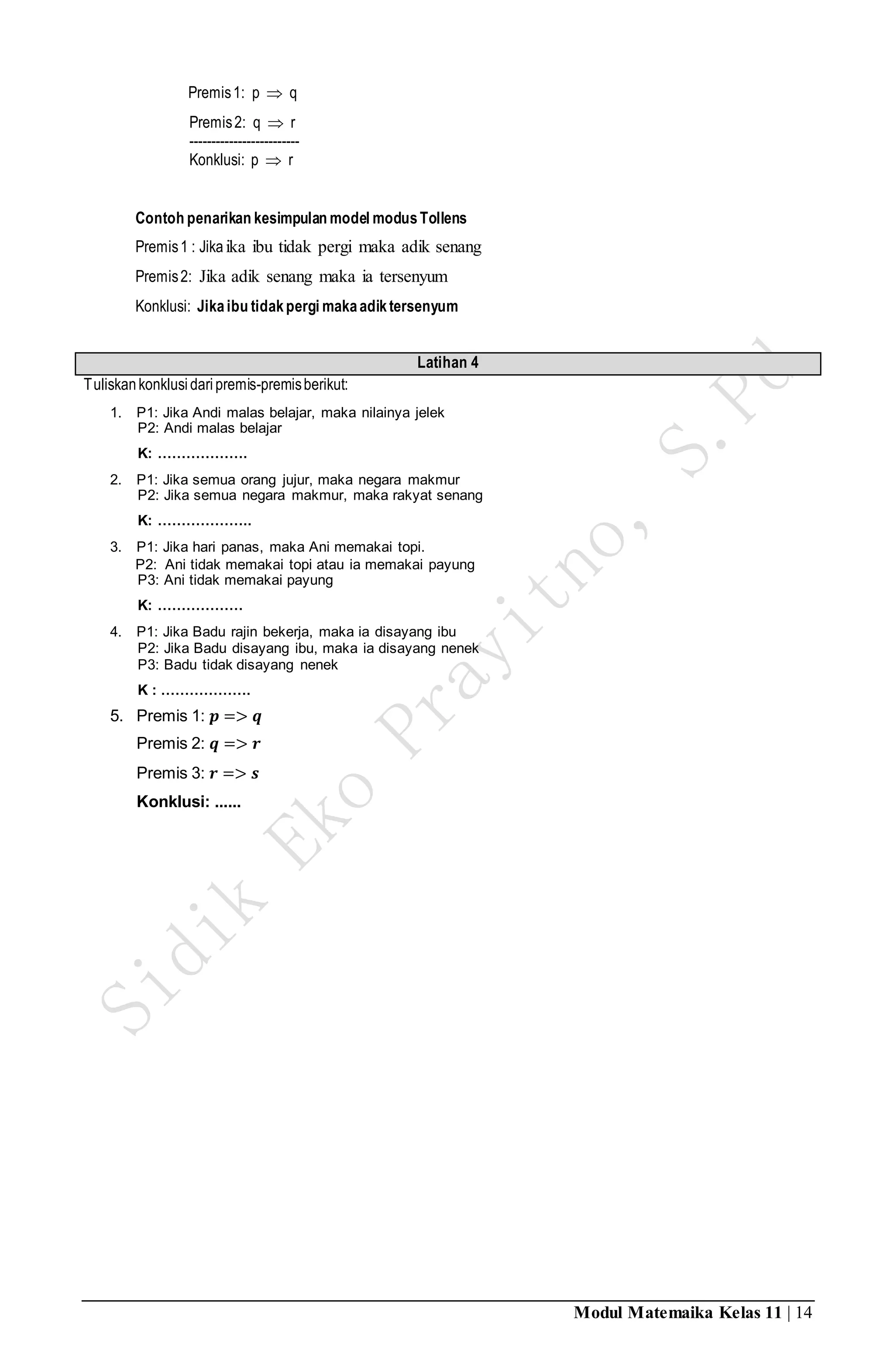 Modul Matemaika Kelas 11 | 14
Premis1: p  q
Premis2: q  r
-------------------------
Konklusi: p  r
Contoh penarikan kesimpulan model modusTollens
Premis1 : Jikaika ibu tidak pergi maka adik senang
Premis2: Jika adik senang maka ia tersenyum
Konklusi: Jikaibu tidakpergi makaadiktersenyum
Latihan 4
Tuliskankonklusidaripremis-premisberikut:
1. P1: Jika Andi malas belajar, maka nilainya jelek
P2: Andi malas belajar
K: ……………….
2. P1: Jika semua orang jujur, maka negara makmur
P2: Jika semua negara makmur, maka rakyat senang
K: ………………..
3. P1: Jika hari panas, maka Ani memakai topi.
P2: Ani tidak memakai topi atau ia memakai payung
P3: Ani tidak memakai payung
K: ………………
4. P1: Jika Badu rajin bekerja, maka ia disayang ibu
P2: Jika Badu disayang ibu, maka ia disayang nenek
P3: Badu tidak disayang nenek
K : ……………….
5. Premis 1: 𝒑 => 𝒒
Premis 2: 𝒒 => 𝒓
Premis 3: 𝒓 => 𝒔
Konklusi: ......
 