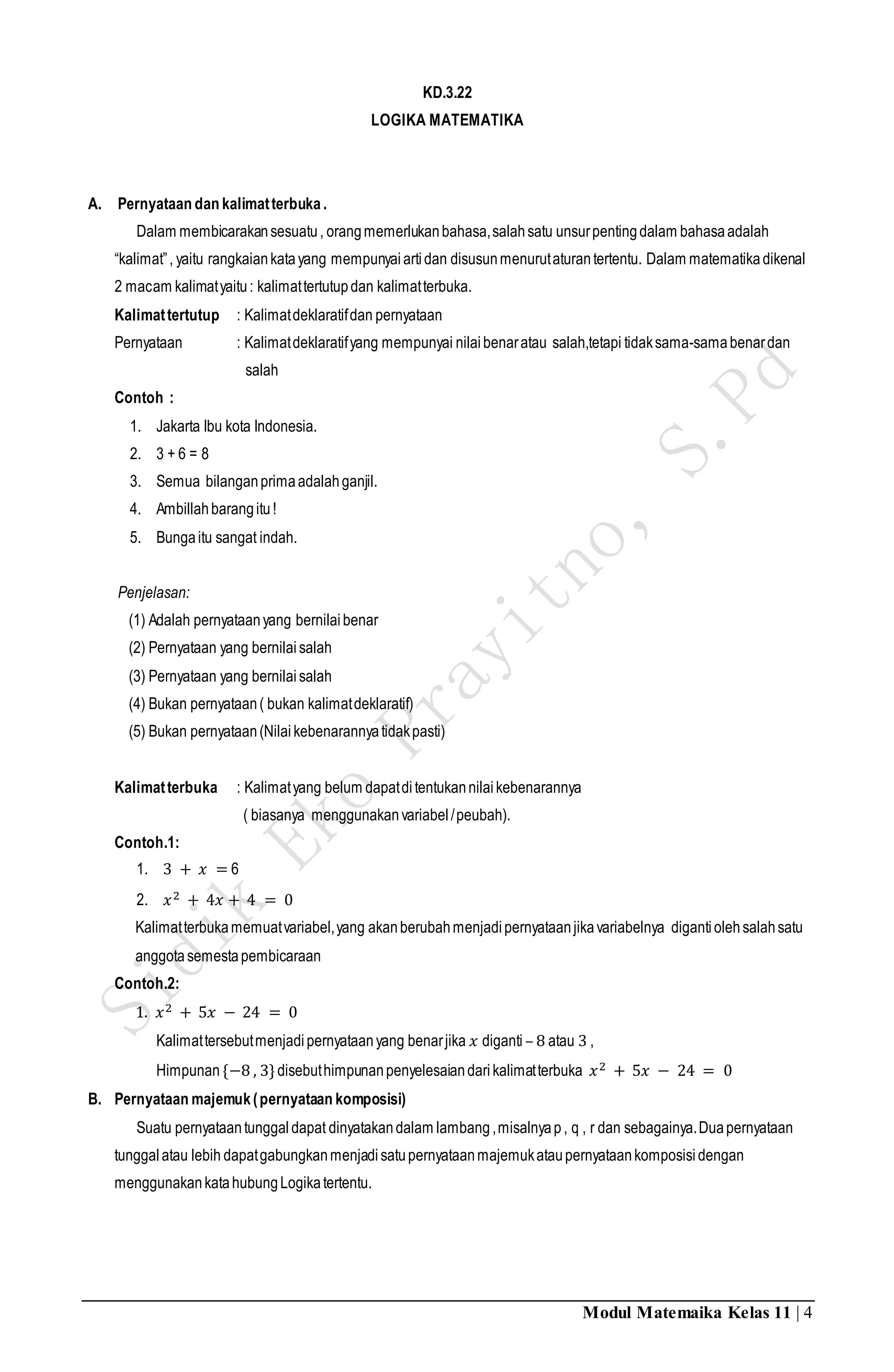 Modul Matemaika Kelas 11 | 4
KD.3.22
LOGIKA MATEMATIKA
A. Pernyataan dan kalimatterbuka.
Dalam membicarakansesuatu, orangmemerlukanbahasa,salahsatu unsurpentingdalam bahasaadalah
“kalimat”, yaitu rangkaiankatayang mempunyaiartidan disusunmenurutaturantertentu. Dalam matematikadikenal
2 macam kalimatyaitu: kalimattertutupdan kalimatterbuka.
Kalimattertutup : Kalimatdeklaratifdan pernyataan
Pernyataan : Kalimatdeklaratifyang mempunyai nilaibenaratau salah,tetapi tidaksama-samabenardan
salah
Contoh :
1. Jakarta Ibu kota Indonesia.
2. 3 + 6 = 8
3. Semua bilanganprimaadalahganjil.
4. Ambillahbarangitu!
5. Bungaitu sangat indah.
Penjelasan:
(1) Adalah pernyataanyang bernilaibenar
(2) Pernyataan yang bernilaisalah
(3) Pernyataan yang bernilaisalah
(4) Bukan pernyataan( bukan kalimatdeklaratif)
(5) Bukan pernyataan(Nilaikebenarannyatidakpasti)
Kalimatterbuka : Kalimatyang belum dapatditentukannilaikebenarannya
( biasanya menggunakanvariabel/peubah).
Contoh.1:
1. 3 + 𝑥 = 6
2. 𝑥2 + 4𝑥 + 4 = 0
Kalimatterbukamemuatvariabel,yang akanberubahmenjadipernyataanjikavariabelnya digantiolehsalahsatu
anggotasemestapembicaraan
Contoh.2:
1. 𝑥2 + 5𝑥 − 24 = 0
Kalimattersebutmenjadipernyataanyang benarjika 𝑥 diganti – 8 atau 3 ,
Himpunan {−8 , 3}disebuthimpunanpenyelesaiandarikalimatterbuka 𝑥2 + 5𝑥 − 24 = 0
B. Pernyataan majemuk(pernyataan komposisi)
Suatu pernyataantunggaldapat dinyatakandalam lambang,misalnyap, q , r dan sebagainya.Duapernyataan
tunggalatau lebih dapatgabungkanmenjadisatupernyataanmajemukataupernyataankomposisidengan
menggunakankatahubungLogikatertentu.
 