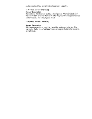 past a mistake without taking the time to correct it properly. .
14. Correct Answer Choice (c )
Answer Explanation
Ronnie thinks that Keisha is loud but not dangerous. When somebody says
that "one's bark is worse than one's bite" they mean that the person makes
a lot of noise but it is not a physical threat.
15. Correct Answer Choice ( d)
Answer Explanation
Billy has so many chores to do that it would be unpleasant to be him. The
expression "to be in one's shoes" means to imagine what another person is
going through.
 