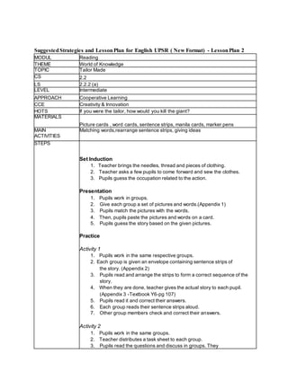 SuggestedStrategies and LessonPlan for English UPSR ( New Format) - LessonPlan 2
MODUL Reading
THEME World of Knowledge
TOPIC Tailor Made
CS 2.2
LS 2.2.2 (a)
LEVEL Intermediate
APPROACH Cooperative Learning
CCE Creativity & Innovation
HOTS If you were the tailor, how would you kill the giant?
MATERIALS
Picture cards , word cards, sentence strips, manila cards, marker pens
MAIN
ACTIVITIES
Matching words,rearrange sentence strips, giving ideas
STEPS
Set Induction
1. Teacher brings the needles, thread and pieces of clothing.
2. Teacher asks a few pupils to come forward and sew the clothes.
3. Pupils guess the occupation related to the action.
Presentation
1. Pupils work in groups.
2. Give each group a set of pictures and words.(Appendix 1)
3. Pupils match the pictures with the words.
4. Then, pupils paste the pictures and words on a card.
5. Pupils guess the story based on the given pictures.
Practice
Activity 1
1. Pupils work in the same respective groups.
2. Each group is given an envelope containing sentence strips of
the story. (Appendix 2)
3. Pupils read and arrange the strips to form a correct sequence of the
story.
4. When they are done, teacher gives the actual story to each pupil.
(Appendix 3 -Textbook Y6-pg 107)
5. Pupils read it and correct their answers.
6. Each group reads their sentence strips aloud.
7. Other group members check and correct their answers.
Activity 2
1. Pupils work in the same groups.
2. Teacher distributes a task sheet to each group.
3. Pupils read the questions and discuss in groups. They
 