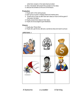 write their answers in the task sheet provided.
4. Then, the leader will present the answers to the class.
5. Discuss the answers at the end of the lesson.
Production
1. Pupils work in the same groups.
2. Each group is given a display sheet and marker pens.
3. Pupils are to come up with their own ideas on how to kill the giant if
they were the tailor.
4. Pupils present their ideas to their class.
5. Pupils are encouraged to give feedback.
Closure
1. Pupils play ‘Poison Box’. .
2. Pupils who get the box will pick a sentence strip and read it out loud.
A fearsome A fly swatter A fair king
APPENDIX 1
 