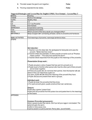 4. The tailor sewed the giant’s arm together. False
5. The king rewarded the two ladies. False
SuggestedStrategies and LessonPlan for English UPSR ( New Format) - LessonPlan 3
MODUL Reading
THEME World of Knowledge
TOPIC Healthy Wise
CS 2.2
LS 2.2.1 (a) Proverbs
LEVEL Intermediate
APPROACH Cooperative Learning
CCE Creativity & Innovation
HOTS Which proverb of the story would you change & Why?
MATERIALS Strips of paper with connecting phrases, cards on proverbs and handouts.
MAIN ACTIVITIES Find meanings of proverbs, rearrange sentence strips,
STEPS
Set induction :
1.Teacher runs into class late. He apologises for being late and uses the
proverb. "Better late than never”.
2.Teacher writes the examples of other popular proverbs such as "Practice
makes perfect” , "The early bird catches the worm”.
3.Teacher elicits responses from the pupils on the meanings of the proverbs..
Presentation Group work :
1.Pupils are given a strip of paper that has part of a proverb on it.
2.Pupils have to find the other person who has the other part of their proverb
and sit down together.
3.If there are pupils who do not know their partner, then the teacher will ask
others if they can help those pupils out.
4.In pairs, pupils will talk about the meaning of the proverb they have.
5.Pupils discuss and present their work in groups.
Individual work:
1.Pupils list down the proverbs that they know.
2.For each proverb given, pupils construct their own sentences.
Closure:
Pupils play a game ( poison box)
Pupils pick the proverbs from the poison box and paste them to the meanings
on the board.
APPENDIX
Common Proverbs ( group work )
Action speaks louder than words. Don't put all your eggs in one basket. The
early bird gets the worm.
A stitch in time saves nine.
A penny saved is a penny earned. Penny wise, pound foolish.
 