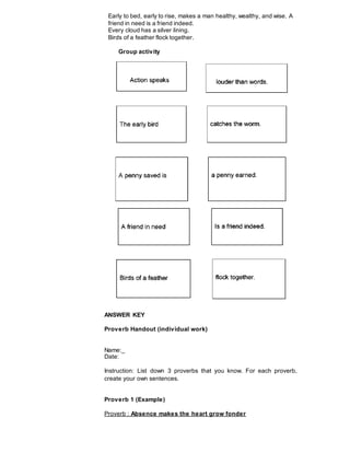 Early to bed, early to rise, makes a man healthy, wealthy, and wise. A
friend in need is a friend indeed.
Every cloud has a silver lining.
Birds of a feather flock together.
Group activity
ANSWER KEY
Proverb Handout (individual work)
Name:_
Date:
Instruction: List down 3 proverbs that you know. For each proverb,
create your own sentences.
Proverb 1 (Example)
Proverb : Absence makes the heart grow fonder
 