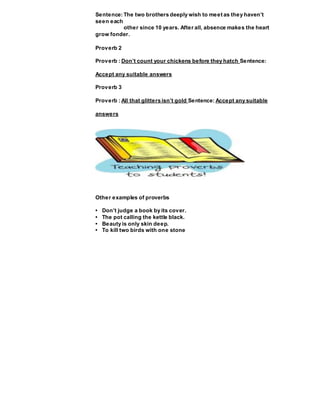 Sentence: The two brothers deeply wish to meet as they haven’t
seen each
other since 10 years. After all, absence makes the heart
grow fonder.
Proverb 2
Proverb : Don’t count your chickens before they hatch Sentence:
Accept any suitable answers
Proverb 3
Proverb : All that glitters isn’t gold Sentence: Accept any suitable
answers
Other examples of proverbs
• Don’t judge a book by its cover.
• The pot calling the kettle black.
• Beauty is only skin deep.
• To kill two birds with one stone
 