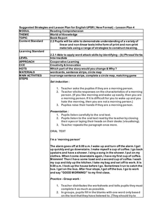 Suggested Strategies and Lesson Plan for English UPSR ( New Format) - Lesson Plan 4
MODUL Reading Comprehension
THEME World of Knowledge
TOPIC Book Report
Content Standard 2.2 Pupils will be able to demonstrate understanding of a variety of
linear and non-linear texts inthe form of print and non-print
materials using a range of strategies to construct meaning.
Learning Standard
2.2.1 Able to apply word attack skills by identifying - (b) PhrasalVerbs
LEVEL Intermediate
APPROACH Cooperative Learning
CCE Creativity & Innovation
HOTS Which part of the story would you change & Why ?
MATERIALS wordcards, sentence strips, circle map
MAIN ACTIVITIES rearrange sentence strips, complete a circle map, matching game
STEPS
Set induction :
1. Teacher asks the pupilss if they are a morning person.
2. Teacher elicits responses on the characteristics of a morning
person. (If you like morning and wake up easily, then you are
a morning person. If it is difficult for you to wake up and you
hate the morning, then you are not a morning person.)
3. Pupilss raise their hands if they are a morning person.
Presentation :
1. Pupils listen carefully to the oral text.
2. Pupils listen to the oral text read by the teacher by closing
their eyes or laying their heads on their desks (visualising).
3. Teacher repeats the paragraph once more.
ORAL TEXT
I’m a ‘morning person’
The alarm goes off at 6.00 a.m. I wake up and turn off the alarm. I get
up quickly and go downstairs. I make myself a cup of coffee. I go back
upstairs and have a shower. I sing a song in the shower. I put on my
clothes. When I come downstairs again,I have my first cup of coffee.
Mmmmm! Then I have some toast and a second cup of coffee. I wash
my cup and tidy up the kitchen. I take my bag and set off to work. It is
8.00 a.m. I lock up the house before I go. Sometimes I run to catch the
bus. I get on the bus. After four stops, I get off the bus. I go to work
and say "GOOD MORNING!” to my first class.
Practice - Group work :
1. Teacher distributes the worksheets and tells pupils they must
complete it as much as possible.
2. In groups, pupils fill in the blanks with one word only based
on the text that they have listened to. (They should try to
 