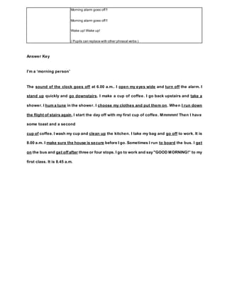 Answer Key
I’m a ‘morning person’
The sound of the clock goes off at 6.00 a.m.. I open my eyes wide and turn off the alarm. I
stand up quickly and go downstairs. I make a cup of coffee. I go back upstairs and take a
shower. I hum a tune in the shower. I choose my clothes and put them on. When I run down
the flight of stairs again, I start the day off with my first cup of coffee. Mmmmm! Then I have
some toast and a second
cup of coffee. I wash my cup and clean up the kitchen. I take my bag and go off to work. It is
8.00 a.m. I make sure the house is secure before I go. Sometimes I run to board the bus. I get
on the bus and get off after three or four stops. I go to work and say "GOOD MORNING!” to my
first class. It is 8.45 a.m.
Morning alarm goes off!!
Morning alarm goes off!!
Wake up! Wake up!
( Pupils can replace with other phrasal verbs )
 